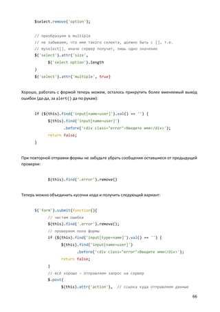 $select.remove('option');


      // преобразуем в multiple
      // не забываем, что имя такого селекта, должно быть с [], т.е.
      // myselect[], иначе сервер получит, лишь одно значение
      $('select').attr('size',
            $('select option').length
      )
      $('select').attr('multiple', true)


Хорошо, работать с формой теперь можем, осталось прикрутить более вменяемый вывод
ошибок (да-да, за alert() да по рукам):


      if ($(this).find('input[name=user]').val() == '') {
            $(this).find('input[name=user]')
                    .before('<div class="error">Введите имя</div>');
            return false;
      }


При повторной отправки формы не забудьте убрать сообщения оставшиеся от предыдущей
проверки:


            $(this).find('.error').remove()


Теперь можно объединить кусочки кода и получить следующий вариант:


      $('form').submit(function(){
            // чистим ошибки
            $(this).find('.error').remove();
            // проверяем поля формы
            if ($(this).find('input[type=name]').val() == '') {
                  $(this).find('input[name=user]')
                          .before('<div class="error">Введите имя</div>');
                  return false;
            }
            // всё хорошо – отправляем запрос на сервер
            $.post(
                  $(this).attr('action'),    // ссылка куда отправляем данные

                                                                                66
 
