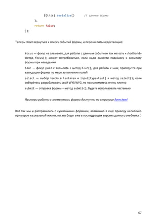 $(this).serialize()        // данные формы
             );
             return false;
      });


Теперь стоит вернуться к списку событий формы, и перечислить недостающие:


      focus — фокус на элементе, для работы с данным событием так же есть «shorthand»
      метод focus(); может потребоваться, если надо вывести подсказку к элементу
      формы при наведении
      blur — фокус ушёл с элемента + метод blur(), для работы с ним; пригодится при
      валидации формы по мере заполнения полей
      select — выбор текста в textarea и input[type=text] + метод select(); если
      соберётесь разрабатывать свой WYSIWYG, то познакомитесь очень плотно
      submit — отправка формы + метод submit(); будете использовать частенько


      Примеры работы с элементами формы доступны на странице form.html


Вот так мы и расправились с «ужасными» формами, возможно я ещё приведу несколько
примеров из реальной жизни, но это будет уже в последующих версиях данного учебника :)




                                                                                   67
 