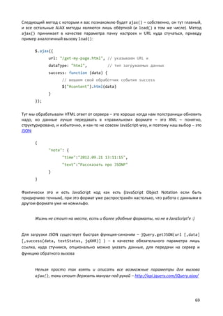 Следующий метод с которым я вас познакомлю будет ajax() – собственно, он тут главный,
и все остальные AJAX методы являются лишь обёрткой (и load() в том же числе). Метод
ajax() принимает в качестве параметра пачку настроек и URL куда стучаться, приведу
пример аналогичный вызову load():

      $.ajax({
             url: "/get-my-page.html", // указываем URL и
             dataType: "html",            // тип загружаемых данных
             success: function (data) {
                    // вешаем свой обработчик события success
                    $("#content").html(data)
             }
      });


Тут мы обрабатывали HTML ответ от сервера – это хорошо когда нам полстраницы обновить
надо, но данные лучше передавать в «правильном» формате – это XML – понятно,
структурировано, и избыточно, и как-то не совсем JavaScript-way, и поэтому наш выбор – это
JSON:

      {
             "note": {
                    "time":"2012.09.21 13:11:15",
                    "text":"Рассказать про JSONP"
             }
      }


Фактически это и есть JavaScript код как есть (JavaScript Object Notation если быть
придирчиво точным), при это формат уже распространён настолько, что работа с данными в
другом формате уже не комильфо.


      Жизнь не стоит на месте, есть и более удобные форматы, но не в JavaScript’е :)


Для загрузки JSON существует быстрая функция-синоним – jQuery.getJSON(url [,data]
[,success(data, textStatus, jqXHR)] ) – в качестве обязательного параметра лишь
ссылка, куда стучимся, опционально можно указать данные, для передачи на сервер и
функцию обратного вызова


      Нельзя просто так взять и описать все возможные параметры для вызова
      ajax(), таки стоит держать мануал под рукой – http://api.jquery.com/jQuery.ajax/




                                                                                       69
 