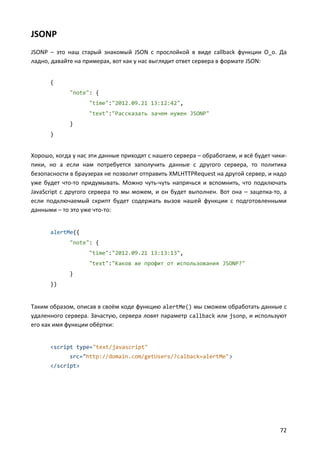 JSONP
JSONP – это наш старый знакомый JSON с прослойкой в виде callback функции О_о. Да
ладно, давайте на примерах, вот как у нас выглядит ответ сервера в формате JSON:


      {
             "note": {
                   "time":"2012.09.21 13:12:42",
                   "text":"Рассказать зачем нужен JSONP"
             }
      }


Хорошо, когда у нас эти данные приходят с нашего сервера – обработаем, и всё будет чики-
пики, но а если нам потребуется заполучить данные с другого сервера, то политика
безопасности в браузерах не позволит отправить XMLHTTPRequest на другой сервер, и надо
уже будет что-то придумывать. Можно чуть-чуть напрячься и вспомнить, что подключать
JavaScript с другого сервера то мы можем, и он будет выполнен. Вот она – зацепка-то, а
если подключаемый скрипт будет содержать вызов нашей функции с подготовленными
данными – то это уже что-то:


      alertMe({
             "note": {
                   "time":"2012.09.21 13:13:13",
                   "text":"Каков же профит от использования JSONP?"
             }
      })


Таким образом, описав в своём коде функцию alertMe() мы сможем обработать данные с
удаленного сервера. Зачастую, сервера ловят параметр callback или jsonp, и используют
его как имя функции обёртки:


      <script type="text/javascript"
             src="http://domain.com/getUsers/?calback=alertMe">
      </script>




                                                                                     72
 