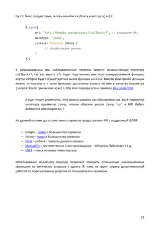 Ну это было предыстория, теперь вернёмся к jQuery и методу ajax():


       $.ajax({
             url: "http://domain.com/getUsers/?callback=?", // указываем URL
             dataType: "jsonp",
             success: function (data) {
                    // обрабатываем данные
             }
       });


В запрашиваемом URL наблюдательный читатель заметит незаконченную структуру
callback=?, так вот вместо «?» будет подставлено имя ново сгенерированной функции,
внутри которой будет осуществляться вызов функции success. Вместо этой прокси-функции
можно использовать и свою функцию, достаточно указать её имя в качестве параметра
jsonpCallback при вызове ajax(). Оба этих подхода есть в примере ajax.jsonp.html.


       А еще стоит упомянуть, что можно указать как обзывается callback-параметр
       используя параметр jsonp, таким образом указав jsonp:"my" в URL будет
       добавлена структура my=?


На данный момент достаточно много сервисов предоставляют API с поддержкой JSONP:


   —   Google – поиск и большинство сервисов
   —   Yahoo – поиск и большинство сервисов
   —   Flickr – работа с поиском данного сервиса
   —   MediaWiki – соответственно и все производные – Wikipedia, Wiktionary и т.д.
   —   CNET – поиск по новостному порталу


Использование подобного подхода позволяет обходить ограничения накладываемые
сервисами на количество запросов с одного IP, плюс не грузит сервер дополнительной
работой по проксированию запросов от пользователя к сервисам.




                                                                                     73
 