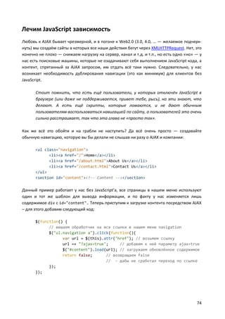 Лечим JavaScript зависимость
Любовь к AJAX бывает чрезмерной, и в погоне к Web2.0 (3.0, 4.0, … — желаемое подчерк-
нуть) мы создаём сайты в которых все наши действия бегут через XMLHTTPRequest. Нет, это
конечно не плохо — снижаем нагрузку на сервер, канал и т.д. и т.п., но есть одно «но» — у
нас есть поисковые машины, которые не озадачивают себя выполнением JavaScript кода, а
контент, спрятанный за AJAX запросом, им отдать всё таки нужно. Следовательно, у нас
возникает необходимость дублирования навигации (это как минимум) для клиентов без
JavaScript.

      Стоит помнить, что есть ещё пользователи, у которых отключён JavaScript в
      браузере (или даже не поддерживается, привет тебе, рысь), но эти знают, что
      делают. А есть ещё скрипты, которые ломаются, и не дают обычным
      пользователям воспользоваться навигацией по сайту, а пользователей это очень
      сильно расстраивает, так что эта глава не «просто так».

Как же всё это обойти и на грабли не наступить? Да всё очень просто — создавайте
обычную навигацию, которую вы бы делали не слышав ни разу о AJAX и компании:

      <ul class="navigation">
            <li><a href="/">Home</a></li>
            <li><a href="/about.html">About Us</a></li>
            <li><a href="/contact.html">Contact Us</a></li>
      </ul>
      <section id="content"><!-- Content --></section>

Данный пример работает у нас без JavaScript’a, все страницы в нашем меню используют
один и тот же шаблон для вывода информации, и по факту у нас изменяется лишь
содержимое div с id="content". Теперь приступим к загрузке контента посредством AJAX
– для этого добавим следующий код:

      $(function() {
            // вешаем обработчик на все ссылки в нашем меню navigation
            $("ul.navigation a").click(function(){
                  var url = $(this).attr("href"); // возьмем ссылку
                  url =+ "?ajax=true";     // добавим к ней параметр ajax=true
                  $("#content").load(url); // загружаем обновлённое содержимое
                  return false;      // возвращаем false
                                     // - дабы не сработал переход по ссылке
            });
      });




                                                                                      74
 