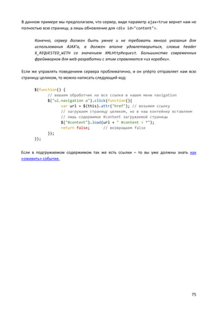 В данном примере мы предполагаем, что сервер, видя параметр ajax=true вернет нам не
полностью всю страницу, а лишь обновление для <div id="content">.

      Конечно, сервер должен быть умнее и не требовать явного указания для
      использования AJAX’а, а должен вполне удовлетвориться, словив header
      X_REQUESTED_WITH со значением XMLHttpRequest. Большинство современных
      фреймворков для web-разработки с этим справляются «из коробки».

Если же управлять поведением сервера проблематично, и он упёрто отправляет нам всю
страницу целиком, то можно написать следующий код:

      $(function() {
            // вешаем обработчик на все ссылки в нашем меню navigation
            $("ul.navigation a").click(function(){
                  var url = $(this).attr("href"); // возьмем ссылку
                  // загружаем страницу целиком, но в наш контейнер вставляем
                  // лишь содержимое #content загружаемой страницы
                  $("#content").load(url + " #content > *");
                  return false;      // возвращаем false
            });
      });


Если в подгружаемом содержимом так же есть ссылки – то вы уже должны знать как
«оживить» события.




                                                                                75
 
