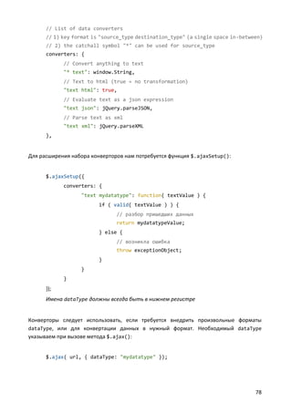 // List of data converters
      // 1) key format is "source_type destination_type" (a single space in-between)
      // 2) the catchall symbol "*" can be used for source_type
      converters: {
            // Convert anything to text
            "* text": window.String,
            // Text to html (true = no transformation)
            "text html": true,
            // Evaluate text as a json expression
            "text json": jQuery.parseJSON,
            // Parse text as xml
            "text xml": jQuery.parseXML
      },


Для расширения набора конверторов нам потребуется функция $.ajaxSetup():


      $.ajaxSetup({
            converters: {
                  "text mydatatype": function( textValue ) {
                         if ( valid( textValue ) ) {
                               // разбор пришедших данных
                               return mydatatypeValue;
                         } else {
                               // возникла ошибка
                               throw exceptionObject;
                         }
                  }
            }
      });
      Имена dataType должны всегда быть в нижнем регистре


Конверторы следует использовать, если требуется внедрить произвольные форматы
dataType, или для конвертации данных в нужный формат. Необходимый dataType
указываем при вызове метода $.ajax():


      $.ajax( url, { dataType: "mydatatype" });




                                                                                 78
 