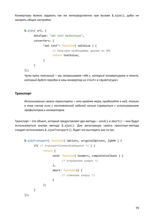 Конверторы можно задавать так же непосредственно при вызове $.ajax(), дабы не
засорять общие настройки:


      $.ajax( url, {
             dataType: "xml text mydatatype",
             converters: {
                   "xml text": function( xmlValue ) {
                          // получаем необходимые данные из XML
                          return textValue;
                   }
             }
      });
      Чуть-чуть пояснений – мы запрашиваем «XML», который конвертируем в текст,
      который будет передан в наш конвертор из «text» в «mydatatype»



Транспорт

      Использование своего транспорта – это крайняя мера, прибегайте к ней, только
      в том случае если с поставленной задачей нельзя справиться с использованием
      префильтров и конверторов


Транспорт – это объект, который предоставляет два метода – send() и abort() – они будут
использоваться внутри метода $.ajax(). Для регистрации своего транспорт-метода
следует использовать $.ajaxTransport(), будет это выглядеть как-то так:


      $.ajaxTransport( function( options, originalOptions, jqXHR ) {
             if( /* transportCanHandleRequest */ ) {
                   return {
                          send: function( headers, completeCallback ) {
                                /* отправляем запрос */
                          },
                          abort: function() {
                                /* отменяем запрос */
                          }
                   };
             }
      });



                                                                                    79
 
