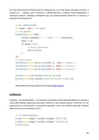 На этом возможности Deferred ещё не завершились, есть ещё связка методов notify() и
progress() – первый шлёт послания в callback-функции, которые зарегистрированы с
помощью второго. Приведу наглядный код для демонстрации (копи-паст в консоль, и
смотрите что получается):


      var D = $.Deferred();
      var money = 100; // наш бюджет
      // съём денежки
      D.progress(function($){
             console.log(money + " - " + $ + " = " + (money-$));
             money -= $;
             if (money < 0) {
                    // деньги закончиличь
                    this.reject();
             }
      });
      // тратим деньги
      setTimeout(function(){ D.notify(40); },        500); // покупка 1
      setTimeout(function(){ D.notify(50); }, 1000); // покупка 2
      setTimeout(function(){ D.notify(30); }, 1500); // покупка 3


      D.done(function(){ console.info("All Ok") });
      D.fail(function(){ console.error("Insufficient Funds") });


      Испытайте всю мощь Deferred в примере deferred.html



Callbacks
Callbacks – это крутой объект – он позволяет составлять списки функций обратного вызова, а
также даёт бразды правления над ними. Работать с ним проще нежели с Deferred, тут нет
разделения на позитивный и негативный сценарии, лишь стек callback функций, который
будет выполнен по команде fire():


      var C = $.Callbacks();
      C.add(function(msg) { console.log(msg+" first") });
      C.add(function(msg) { console.log(msg+" second") });
      C.fire("Go");



                                                                                       85
 