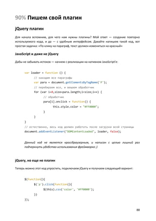 90% Пишем свой плагин
jQuery плагин
Для начала вспомним, для чего нам нужны плагины? Мой ответ — создание повторно
используемого кода, и да — с удобным интерфейсом. Давайте напишем такой код, вот
простая задачка: «По клику на параграф, текст должен измениться на красный»

JavaScript и даже не jQuery

Дабы не забывать истоков — начнем с реализации на нативном JavaScript'е:


      var loader = function () {
             // находим все параграфы
             var para = document.getElementsByTagName('P');
             // перебираем все, и вешаем обработчик
             for (var i=0,size=para.length;i<size;i++) {
                   // обработчик
                   para[i].onclick = function() {
                          this.style.color = "#FF0000";
                   }
             }
      }
      // естественно, весь код должен работать после загрузки всей страницы
      document.addEventListener("DOMContentLoaded", loader, false);


      Данный код не является кроссбраузерным, и написан с целью лишний раз
      подчеркнуть удобство использования фреймворка ;)



jQuery, но еще не плагин

Теперь можно этот код упростить, подключаем jQuery и получаем следующий вариант:


      $(function(){
             $('p').click(function(){
                   $(this).css('color', '#ff0000');
             })
      });


                                                                                   88
 