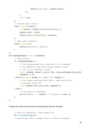 $(this).css('color', options.color);
                 });
           }
           return this;
     },
     // изменяем цвет в реестре
     color: function(color) {
           var options = $(this).data('mySimplePlugin');
           options.color = color;
           $(this).data('mySimplePlugin', options);
     },
     // сброс цвета элементов
     reset: function() {
           $(this).css('color', 'black');
     }
};
$.fn.mySimplePlugin = function(method){
     // немного магии
     if ( methods[method] ) {
           // если запрашиваемый метод существует, мы его вызываем
           // все параметры, кроме имени метода прийдут в метод
           // this так же перекочует в метод
           return methods[ method ].apply( this, Array.prototype.slice.call(
           arguments, 1 ));
     } else if ( typeof method === 'object' || ! method ) {
           // если первым параметром идет объект, либо совсем пусто
           // выполняем метод init
           return methods.init.apply( this, arguments );
     } else {
           // если ничего не получилось
           $.error('Метод "' +    method + '" в плагине не найден');
     }
};


Теперь еще небольшой пример использование данных методов:


     // вызов без параметров - будет вызван init
     $('p').mySimplePlugin();
     // вызов метода color и передача цвета в качестве параметров

                                                                          92
 