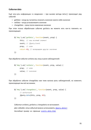 События data

Ещё чуть-чуть информации «к сведению» – при вызове метода data() происходит ряд
событий:
   — getData – когда вы пытаетесь получить значение какого-либо значения
   — setData – когда устанавливаете значение
   — changeData – сразу после изменения значения
При этом только обрабатывая событие getData вы можете хоть как-то повлиять на
происходящее:


      $('#my').on('getData', function(event, prop) {
            this;   // наш искомый элемент
            event; // jQuery.Event
            prop;   // ключ
            return 42; // возвращаем другое значение
      })


При обработке события setData мы лишь в роли наблюдателей:


      $('#my').on('setData', function(event, prop, value) {
            prop;   // ключ
            value; // значение
      })


При обработке события changeData нам тоже выпала роль наблюдателей, но изменить
происходящее мы всё же можем:


      $('#my').on('changeData', function(event, prop, value) {
            // workaround
            jQuery.data(this, prop, 42);
      })


      События setData, getData и changeData не всплывают.
      Для «обхода» этих событий можно использовать jQuery.data()
      Наглядный пример на странице events.data.html




                                                                            95
 