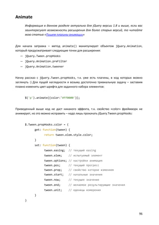 Animate
      Информация в данном разделе актуальна для jQuery версии 1.8 и выше, если вас
      заинтересуют возможности расширения для более старых версий, то читайте
      мою статью «Пишем плагины анимации»


Для начала затравка – метод animate() манипулирует объектом jQuery.Animation,
который предусматривает следующие точки для расширения:
   — jQuery.Tween.propHooks
   — jQuery.Animation.preFilter
   — jQuery.Animation.tweener


Начну рассказ с jQuery.Tween.propHooks, т.к. уже есть плагины, в код которых можно
заглянуть :) Для пущей наглядности я возьму достаточно тривиальную задачу – заставим
плавно изменить цвет шрифта для заданного набора элементов:


      $('p').animate({color:'#ff0000'});


Приведенный выше код не даст никакого эффекта, т.к. свойство «color» фреймворк не
анимирует, но это можно исправить – надо лишь прокачать jQuery.Tween.propHooks:


      $.Tween.propHooks.color = {
            get: function(tween) {
                   return tween.elem.style.color;
            }
            set: function(tween) {
                   tween.easing;   // текущий easing
                   tween.elem;     // испытуемый элемент
                   tween.options; // настройки анимация
                   tween.pos;      // текущий прогресс
                   tween.prop;     // свойство которое изменяем
                   tween.start;    // начальные значения
                   tween.now;      // текущее значение
                   tween.end;      // желаемое результирующие значения
                   tween.unit;     // еденицы измерения
            }
      }



                                                                                 96
 