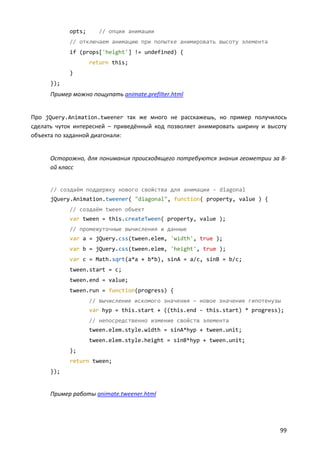 opts;      // опции анимации
            // отключаем анимацию при попытке анимировать высоту элемента
            if (props['height'] != undefined) {
                    return this;
            }
      });
      Пример можно пощупать animate.prefilter.html


Про jQuery.Animation.tweener так же много не расскажешь, но пример получилось
сделать чуток интересней – приведённый код позволяет анимировать ширину и высоту
объекта по заданной диагонали:


      Осторожно, для понимания происходящего потребуются знания геометрии за 8-
      ой класс


      // создаём поддержку нового свойства для анимации – diagonal
      jQuery.Animation.tweener( "diagonal", function( property, value ) {
            // создаём tween объект
            var tween = this.createTween( property, value );
            // промежуточные вычисления и данные
            var a = jQuery.css(tween.elem, 'width', true );
            var b = jQuery.css(tween.elem, 'height', true );
            var c = Math.sqrt(a*a + b*b), sinA = a/c, sinB = b/c;
            tween.start = c;
            tween.end = value;
            tween.run = function(progress) {
                    // вычисление искомого значения – новое значение гипотенузы
                    var hyp = this.start + ((this.end - this.start) * progress);
                    // непосредственно измение свойств элемента
                    tween.elem.style.width = sinA*hyp + tween.unit;
                    tween.elem.style.height = sinB*hyp + tween.unit;
            };
            return tween;
      });


      Пример работы animate.tweener.html




                                                                              99
 