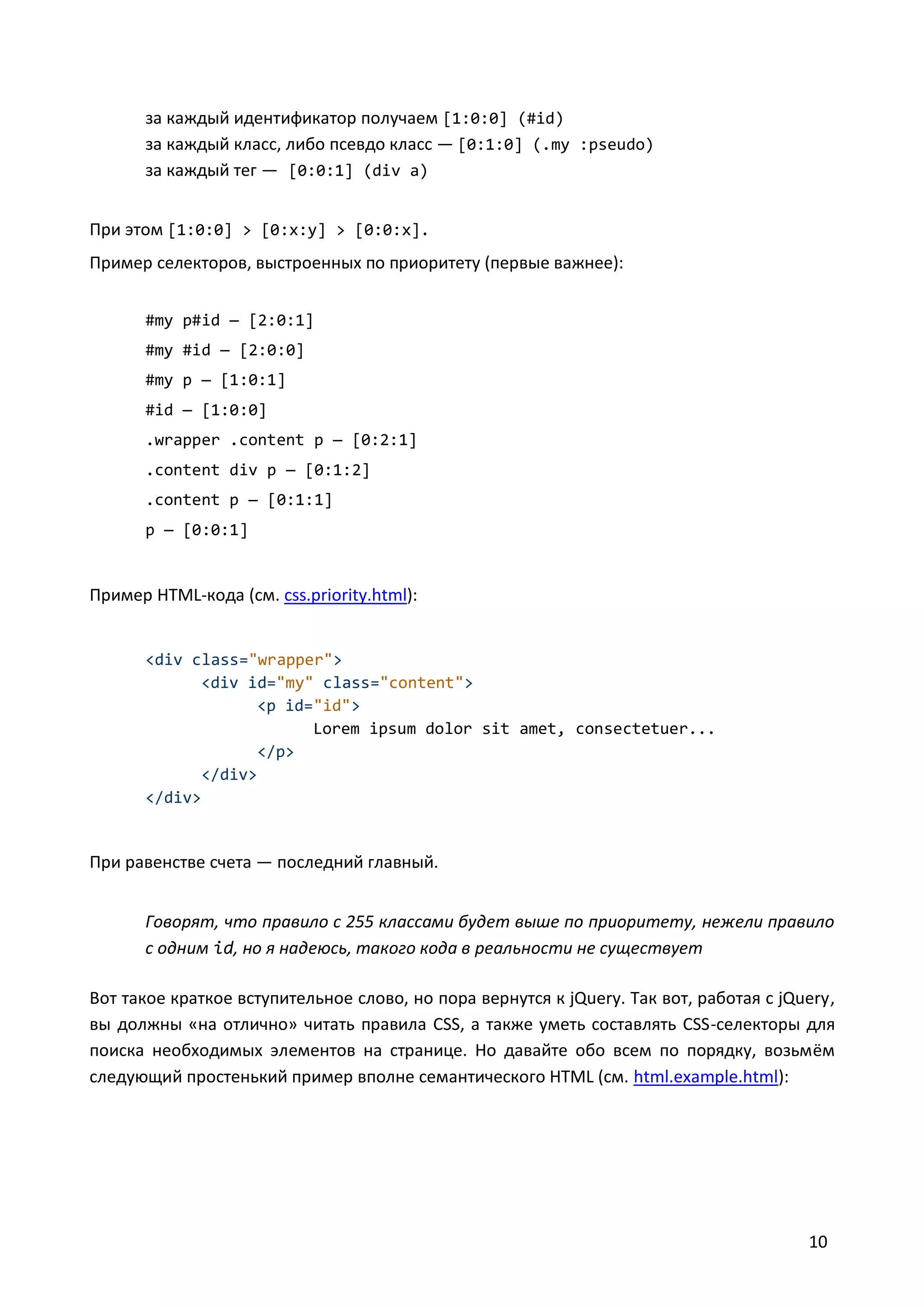 за каждый идентификатор получаем [1:0:0] (#id)
за каждый класс, либо псевдо класс — [0:1:0] (.my :pseudo)
за каждый тег — [0:0:1] (div a)
При этом [1:0:0] > [0:x:y] > [0:0:x].
Пример селекторов, выстроенных по приоритету (первые важнее):
#my p#id — [2:0:1]
#my #id — [2:0:0]
#my p — [1:0:1]
#id — [1:0:0]
.wrapper .content p — [0:2:1]
.content div p — [0:1:2]
.content p — [0:1:1]
p — [0:0:1]

Пример HTML-кода (см. css.priority.html):

<div class="wrapper">
<div id="my" class="content">
<p id="id">
Lorem ipsum dolor sit amet, consectetuer...
</p>
</div>
</div>

При равенстве счета — последний главный.
Говорят, что правило с 255 классами будет выше по приоритету, нежели правило
с одним id, но я надеюсь, такого кода в реальности не существует
Вот такое краткое вступительное слово, но пора вернутся к jQuery. Так вот, работая с jQuery,
вы должны «на отлично» читать правила CSS, а также уметь составлять CSS-селекторы для
поиска необходимых элементов на странице. Но давайте обо всем по порядку, возьмём
следующий простенький пример вполне семантического HTML (см. html.example.html):

10

 
