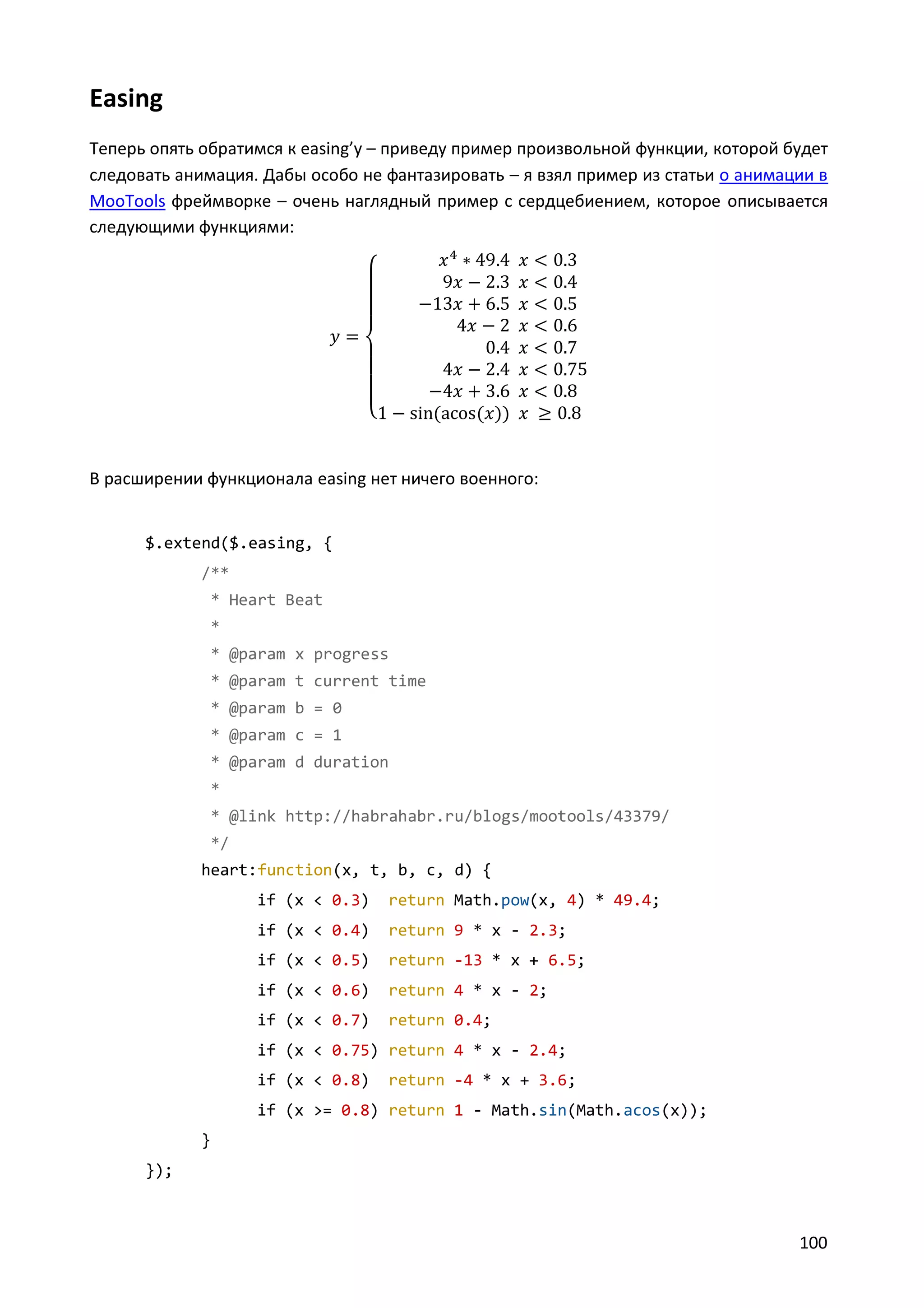 Easing
Теперь опять обратимся к easing’у – приведу пример произвольной функции, которой будет
следовать анимация. Дабы особо не фантазировать – я взял пример из статьи o анимации в
MooTools фреймворке – очень наглядный пример с сердцебиением, которое описывается
следующими функциями:

{

В расширении функционала easing нет ничего военного:

$.extend($.easing, {
/**
* Heart Beat
*
* @param x progress
* @param t current time
* @param b = 0
* @param c = 1
* @param d duration
*
* @link http://habrahabr.ru/blogs/mootools/43379/
*/
heart:function(x, t, b, c, d) {
if (x < 0.3)

return Math.pow(x, 4) * 49.4;

if (x < 0.4)

return 9 * x - 2.3;

if (x < 0.5)

return -13 * x + 6.5;

if (x < 0.6)

return 4 * x - 2;

if (x < 0.7)

return 0.4;

if (x < 0.75) return 4 * x - 2.4;
if (x < 0.8)

return -4 * x + 3.6;

if (x >= 0.8) return 1 - Math.sin(Math.acos(x));
}
});

100

 