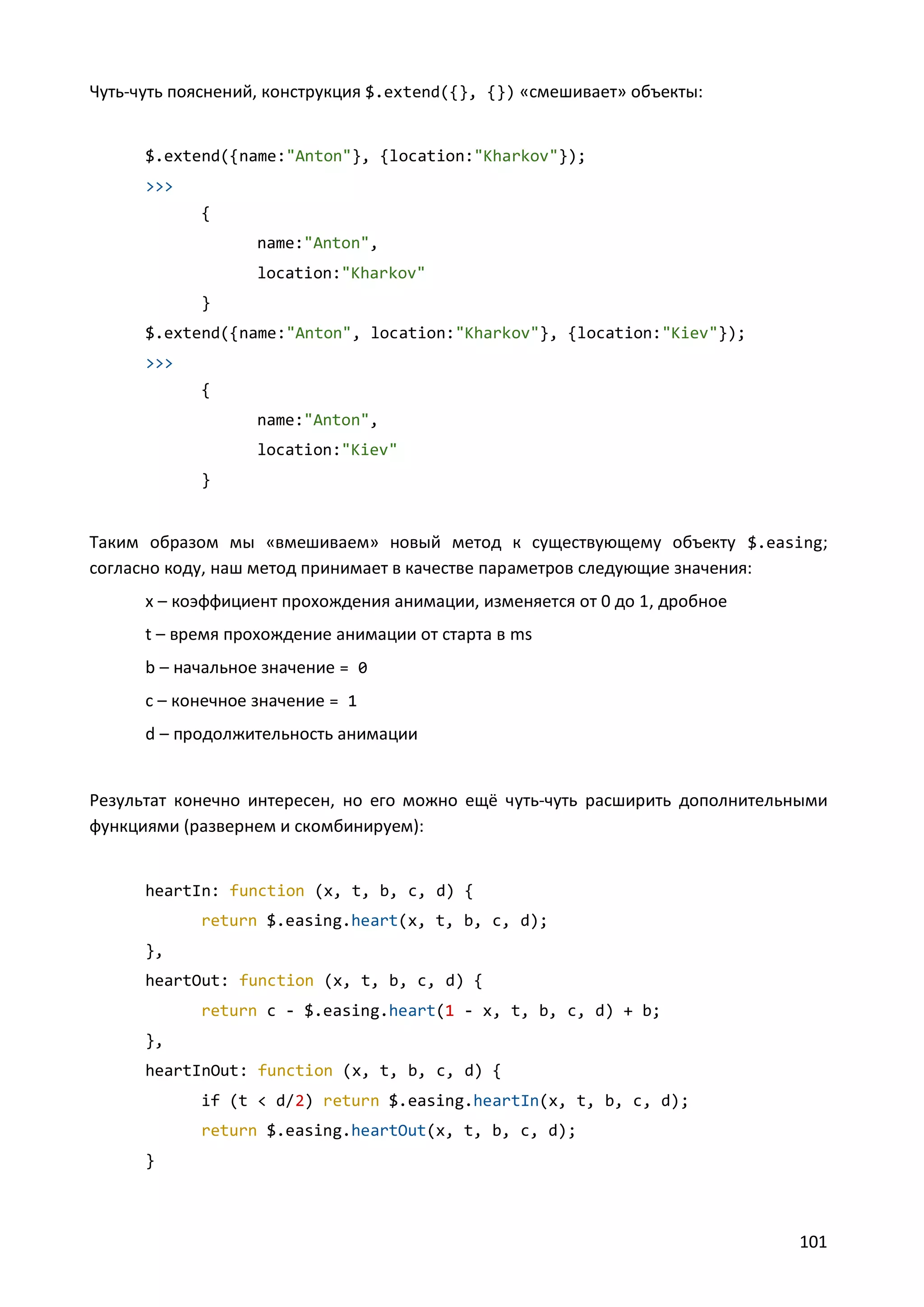 Чуть-чуть пояснений, конструкция $.extend({}, {}) «смешивает» объекты:

$.extend({name:"Anton"}, {location:"Kharkov"});
>>>
{
name:"Anton",
location:"Kharkov"
}
$.extend({name:"Anton", location:"Kharkov"}, {location:"Kiev"});
>>>
{
name:"Anton",
location:"Kiev"
}

Таким образом мы «вмешиваем» новый метод к существующему объекту $.easing;
согласно коду, наш метод принимает в качестве параметров следующие значения:
x – коэффициент прохождения анимации, изменяется от 0 до 1, дробное
t – время прохождение анимации от старта в ms
b – начальное значение = 0
c – конечное значение = 1
d – продолжительность анимации

Результат конечно интересен, но его можно ещё чуть-чуть расширить дополнительными
функциями (развернем и скомбинируем):

heartIn: function (x, t, b, c, d) {
return $.easing.heart(x, t, b, c, d);
},
heartOut: function (x, t, b, c, d) {
return c - $.easing.heart(1 - x, t, b, c, d) + b;
},
heartInOut: function (x, t, b, c, d) {
if (t < d/2) return $.easing.heartIn(x, t, b, c, d);
return $.easing.heartOut(x, t, b, c, d);
}

101

 