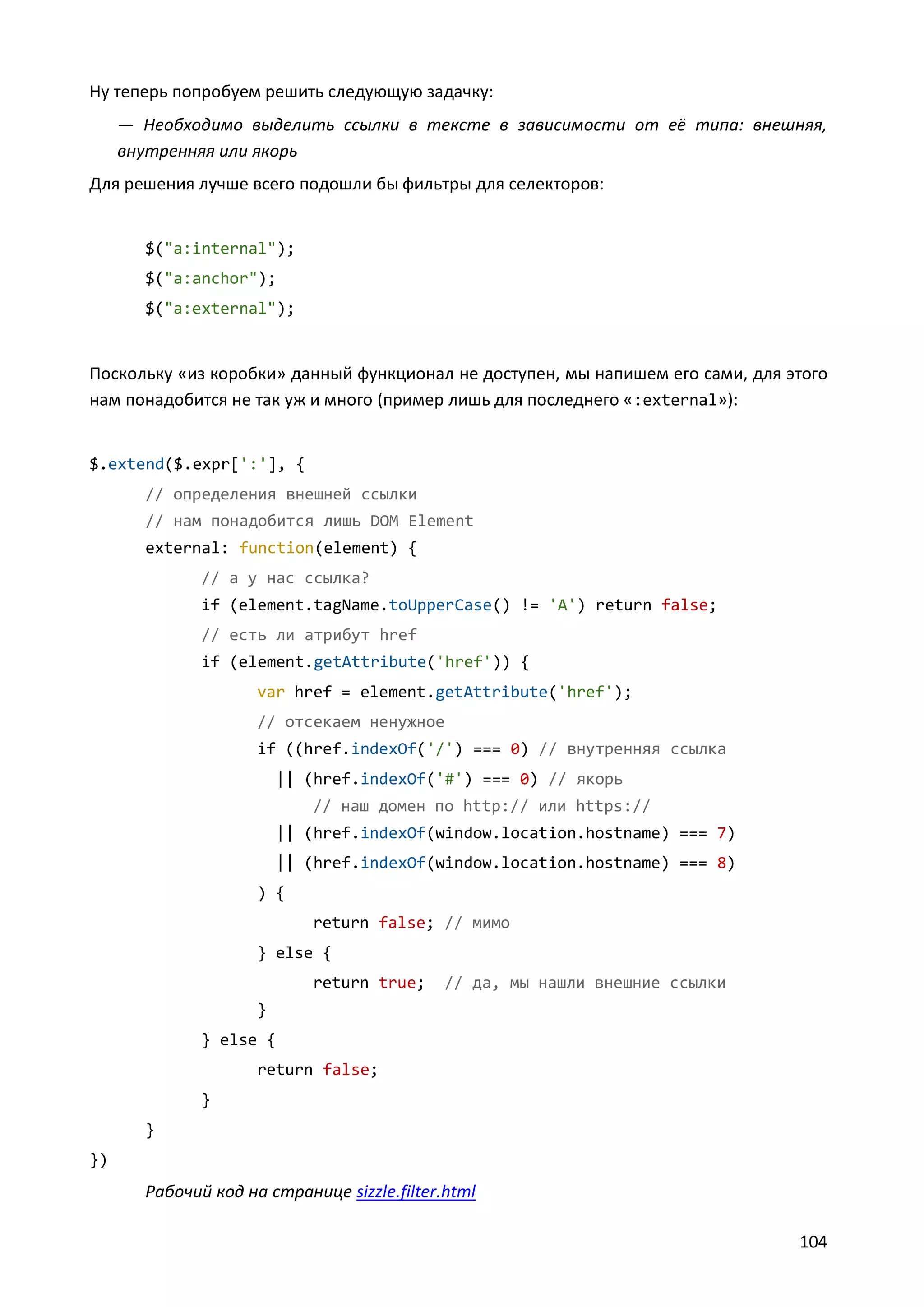 Ну теперь попробуем решить следующую задачку:
— Необходимо выделить ссылки в тексте в зависимости от её типа: внешняя,
внутренняя или якорь
Для решения лучше всего подошли бы фильтры для селекторов:

$("a:internal");
$("a:anchor");
$("a:external");

Поскольку «из коробки» данный функционал не доступен, мы напишем его сами, для этого
нам понадобится не так уж и много (пример лишь для последнего «:external»):

$.extend($.expr[':'], {
// определения внешней ссылки
// нам понадобится лишь DOM Element
external: function(element) {
// а у нас ссылка?
if (element.tagName.toUpperCase() != 'A') return false;
// есть ли атрибут href
if (element.getAttribute('href')) {
var href = element.getAttribute('href');
// отсекаем ненужное
if ((href.indexOf('/') === 0) // внутренняя ссылка
|| (href.indexOf('#') === 0) // якорь
// наш домен по http:// или https://
|| (href.indexOf(window.location.hostname) === 7)
|| (href.indexOf(window.location.hostname) === 8)
) {
return false; // мимо
} else {
return true;

// да, мы нашли внешние ссылки

}
} else {
return false;
}
}
})

Рабочий код на странице sizzle.filter.html
104

 