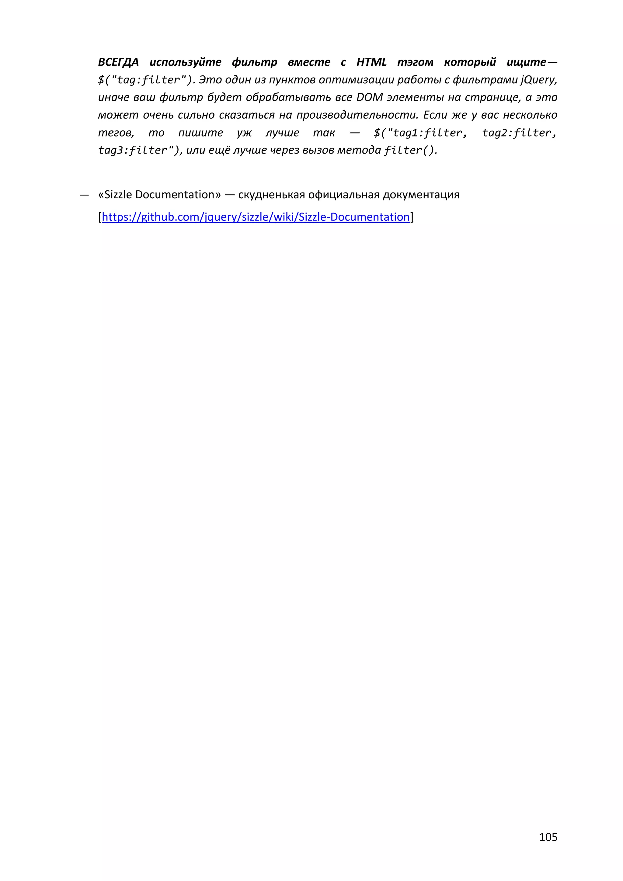 ВСЕГДА используйте фильтр вместе с HTML тэгом который ищите—
$("tag:filter"). Это один из пунктов оптимизации работы с фильтрами jQuery,
иначе ваш фильтр будет обрабатывать все DOM элементы на странице, а это
может очень сильно сказаться на производительности. Если же у вас несколько
тегов, то пишите уж лучше так — $("tag1:filter, tag2:filter,
tag3:filter"), или ещё лучше через вызов метода filter().

— «Sizzle Documentation» — скудненькая официальная документация

[https://github.com/jquery/sizzle/wiki/Sizzle-Documentation]

105

 