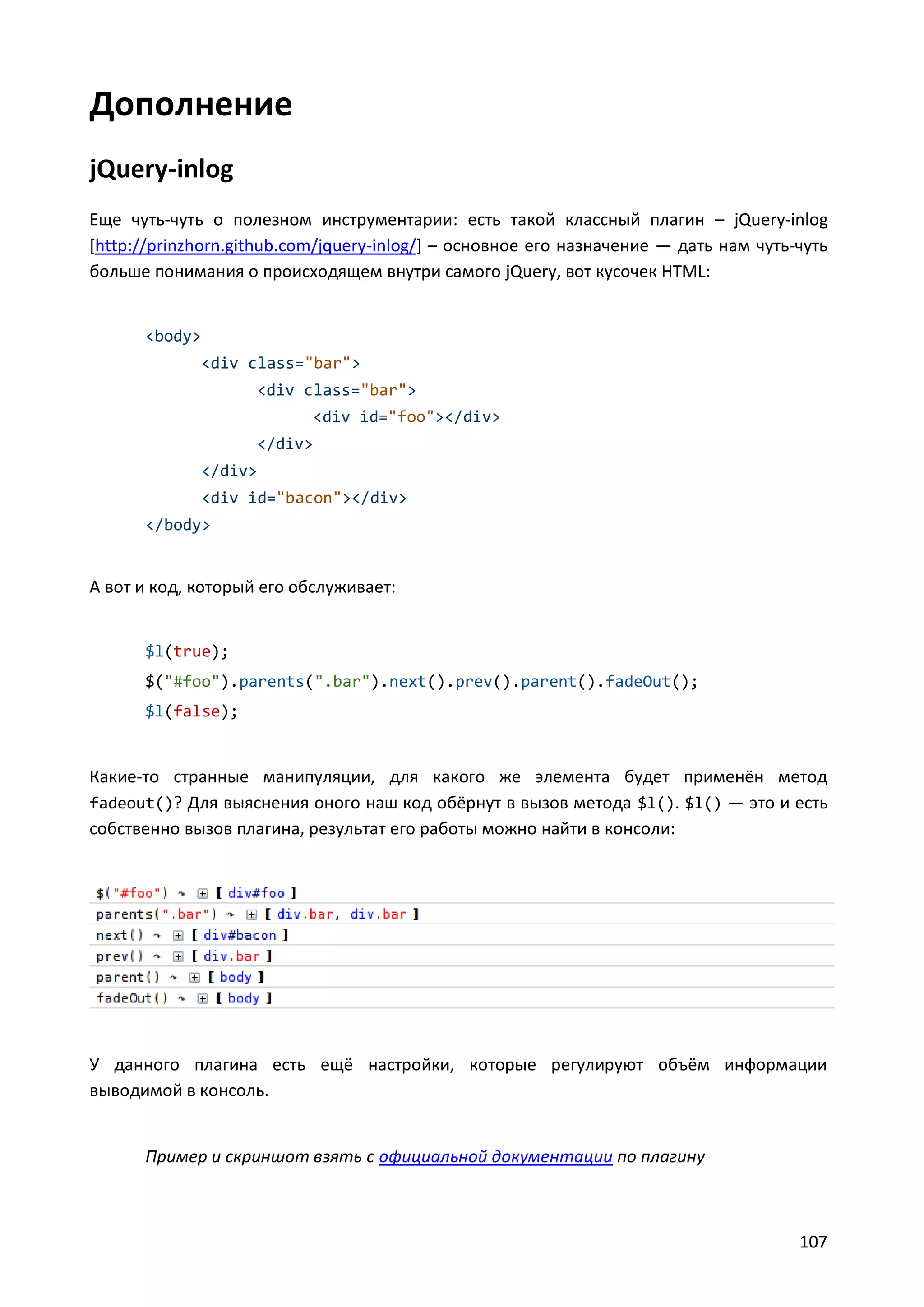 Дополнение
jQuery-inlog
Еще чуть-чуть о полезном инструментарии: есть такой классный плагин – jQuery-inlog
[http://prinzhorn.github.com/jquery-inlog/] – основное его назначение — дать нам чуть-чуть
больше понимания о происходящем внутри самого jQuery, вот кусочек HTML:

<body>
<div class="bar">
<div class="bar">
<div id="foo"></div>
</div>
</div>
<div id="bacon"></div>
</body>

А вот и код, который его обслуживает:

$l(true);
$("#foo").parents(".bar").next().prev().parent().fadeOut();
$l(false);

Какие-то странные манипуляции, для какого же элемента будет применён метод
fadeout()? Для выяснения оного наш код обёрнут в вызов метода $l(). $l() — это и есть
собственно вызов плагина, результат его работы можно найти в консоли:

У данного плагина есть ещё настройки, которые регулируют объём информации
выводимой в консоль.

Пример и скриншот взять с официальной документации по плагину

107

 