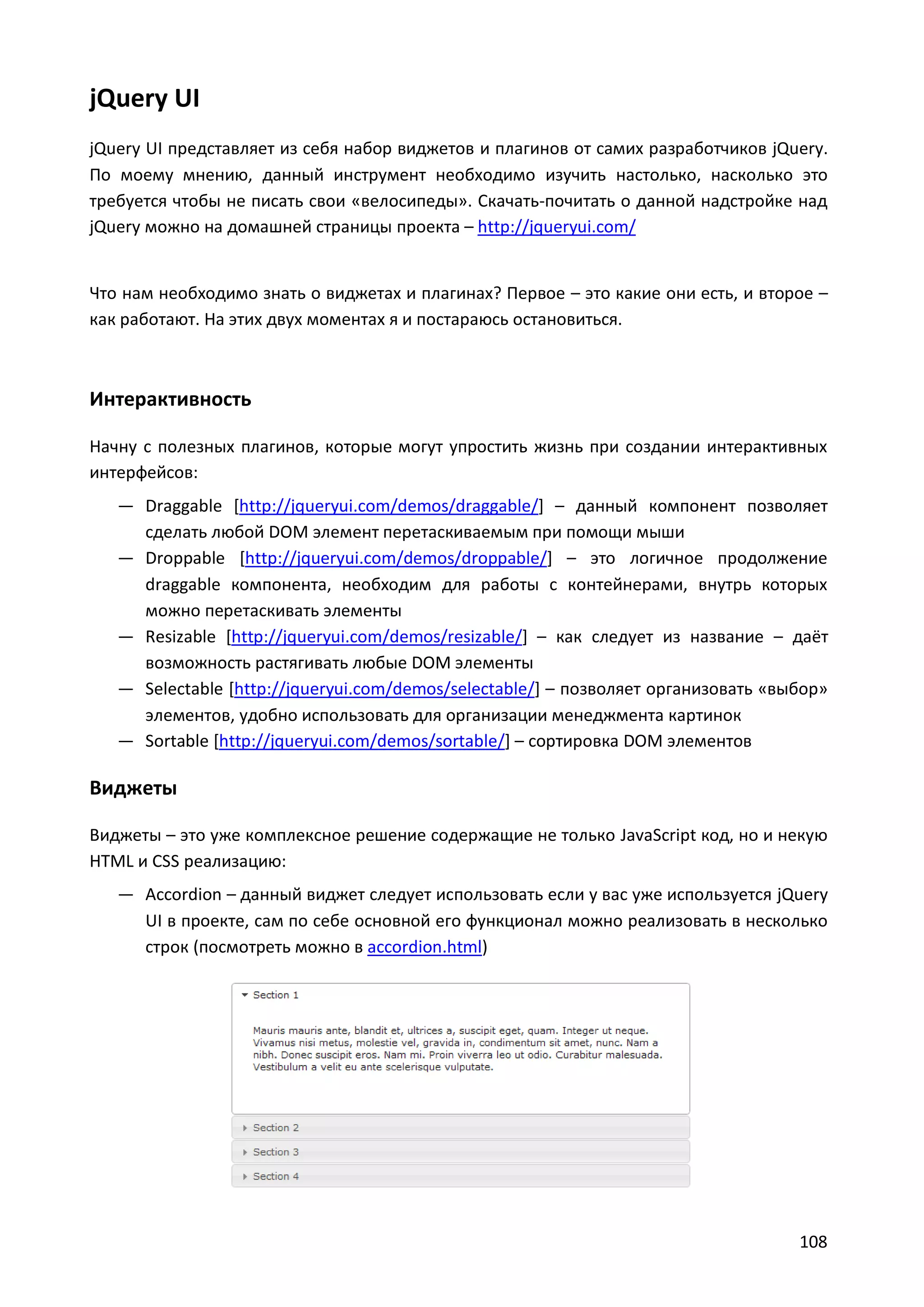 jQuery UI
jQuery UI представляет из себя набор виджетов и плагинов от самих разработчиков jQuery.
По моему мнению, данный инструмент необходимо изучить настолько, насколько это
требуется чтобы не писать свои «велосипеды». Скачать-почитать о данной надстройке над
jQuery можно на домашней страницы проекта – http://jqueryui.com/

Что нам необходимо знать о виджетах и плагинах? Первое – это какие они есть, и второе –
как работают. На этих двух моментах я и постараюсь остановиться.

Интерактивность
Начну с полезных плагинов, которые могут упростить жизнь при создании интерактивных
интерфейсов:
— Draggable [http://jqueryui.com/demos/draggable/] – данный компонент позволяет
сделать любой DOM элемент перетаскиваемым при помощи мыши
— Droppable [http://jqueryui.com/demos/droppable/] – это логичное продолжение
draggable компонента, необходим для работы с контейнерами, внутрь которых
можно перетаскивать элементы
— Resizable [http://jqueryui.com/demos/resizable/] – как следует из название – даёт
возможность растягивать любые DOM элементы
— Selectable [http://jqueryui.com/demos/selectable/] – позволяет организовать «выбор»
элементов, удобно использовать для организации менеджмента картинок
— Sortable [http://jqueryui.com/demos/sortable/] – сортировка DOM элементов

Виджеты
Виджеты – это уже комплексное решение содержащие не только JavaScript код, но и некую
HTML и CSS реализацию:
— Accordion – данный виджет следует использовать если у вас уже используется jQuery
UI в проекте, сам по себе основной его функционал можно реализовать в несколько
строк (посмотреть можно в accordion.html)

108

 