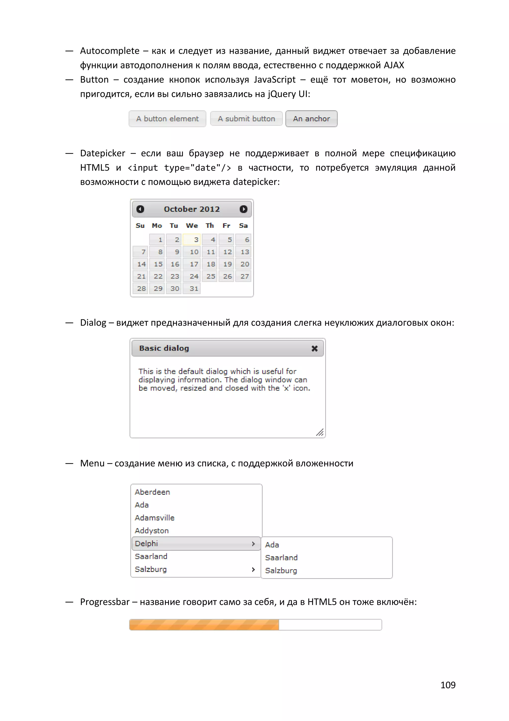 — Autocomplete – как и следует из название, данный виджет отвечает за добавление
функции автодополнения к полям ввода, естественно с поддержкой AJAX
— Button – создание кнопок используя JavaScript – ещё тот моветон, но возможно
пригодится, если вы сильно завязались на jQuery UI:

— Datepicker – если ваш браузер не поддерживает в полной мере спецификацию
HTML5 и <input type="date"/> в частности, то потребуется эмуляция данной
возможности с помощью виджета datepicker:

— Dialog – виджет предназначенный для создания слегка неуклюжих диалоговых окон:

— Menu – создание меню из списка, с поддержкой вложенности

— Progressbar – название говорит само за себя, и да в HTML5 он тоже включён:

109

 