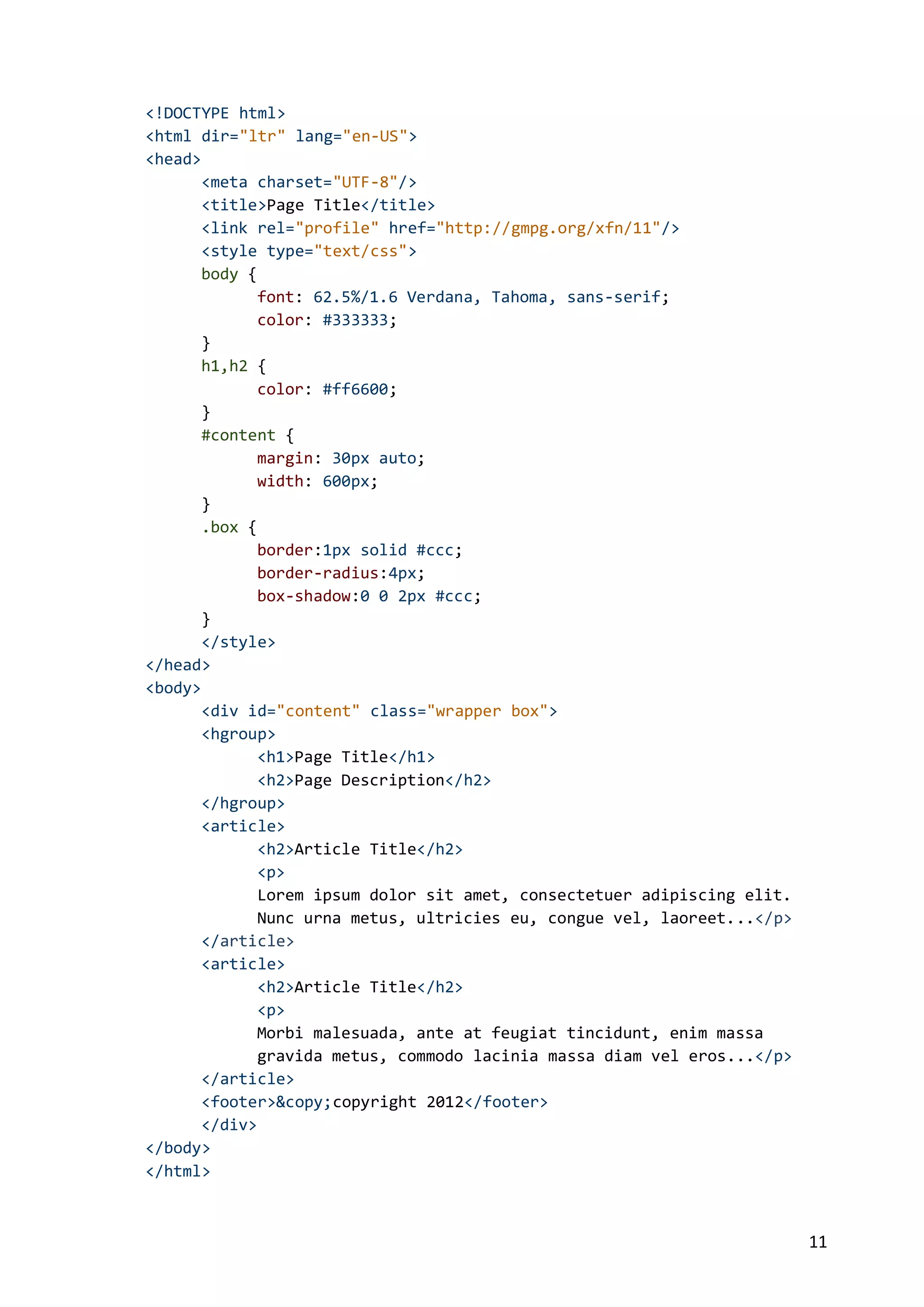 <!DOCTYPE html>
<html dir="ltr" lang="en-US">
<head>
<meta charset="UTF-8"/>
<title>Page Title</title>
<link rel="profile" href="http://gmpg.org/xfn/11"/>
<style type="text/css">
body {
font: 62.5%/1.6 Verdana, Tahoma, sans-serif;
color: #333333;
}
h1,h2 {
color: #ff6600;
}
#content {
margin: 30px auto;
width: 600px;
}
.box {
border:1px solid #ccc;
border-radius:4px;
box-shadow:0 0 2px #ccc;
}
</style>
</head>
<body>
<div id="content" class="wrapper box">
<hgroup>
<h1>Page Title</h1>
<h2>Page Description</h2>
</hgroup>
<article>
<h2>Article Title</h2>
<p>
Lorem ipsum dolor sit amet, consectetuer adipiscing elit.
Nunc urna metus, ultricies eu, congue vel, laoreet...</p>
</article>
<article>
<h2>Article Title</h2>
<p>
Morbi malesuada, ante at feugiat tincidunt, enim massa
gravida metus, commodo lacinia massa diam vel eros...</p>
</article>
<footer>&copy;copyright 2012</footer>
</div>
</body>
</html>

11

 