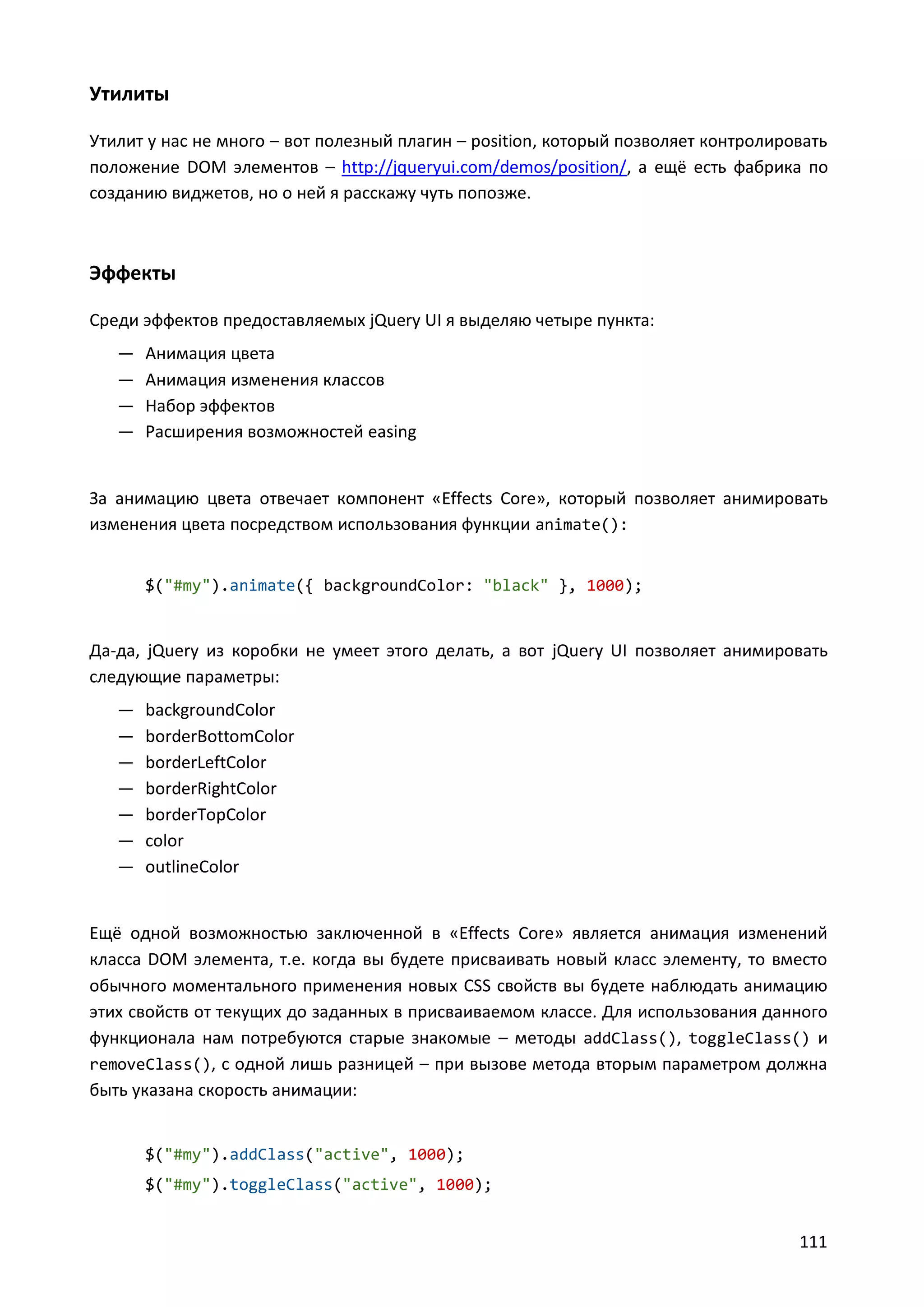 Утилиты
Утилит у нас не много – вот полезный плагин – position, который позволяет контролировать
положение DOM элементов – http://jqueryui.com/demos/position/, а ещё есть фабрика по
созданию виджетов, но о ней я расскажу чуть попозже.

Эффекты
Среди эффектов предоставляемых jQuery UI я выделяю четыре пункта:
—
—
—
—

Анимация цвета
Анимация изменения классов
Набор эффектов
Расширения возможностей easing

За анимацию цвета отвечает компонент «Effects Core», который позволяет анимировать
изменения цвета посредством использования функции animate():
$("#my").animate({ backgroundColor: "black" }, 1000);

Да-да, jQuery из коробки не умеет этого делать, а вот jQuery UI позволяет анимировать
следующие параметры:
—
—
—
—
—
—
—

backgroundColor
borderBottomColor
borderLeftColor
borderRightColor
borderTopColor
color
outlineColor

Ещё одной возможностью заключенной в «Effects Core» является анимация изменений
класса DOM элемента, т.е. когда вы будете присваивать новый класс элементу, то вместо
обычного моментального применения новых CSS свойств вы будете наблюдать анимацию
этих свойств от текущих до заданных в присваиваемом классе. Для использования данного
функционала нам потребуются старые знакомые – методы addClass(), toggleClass() и
removeClass(), с одной лишь разницей – при вызове метода вторым параметром должна
быть указана скорость анимации:

$("#my").addClass("active", 1000);
$("#my").toggleClass("active", 1000);

111

 