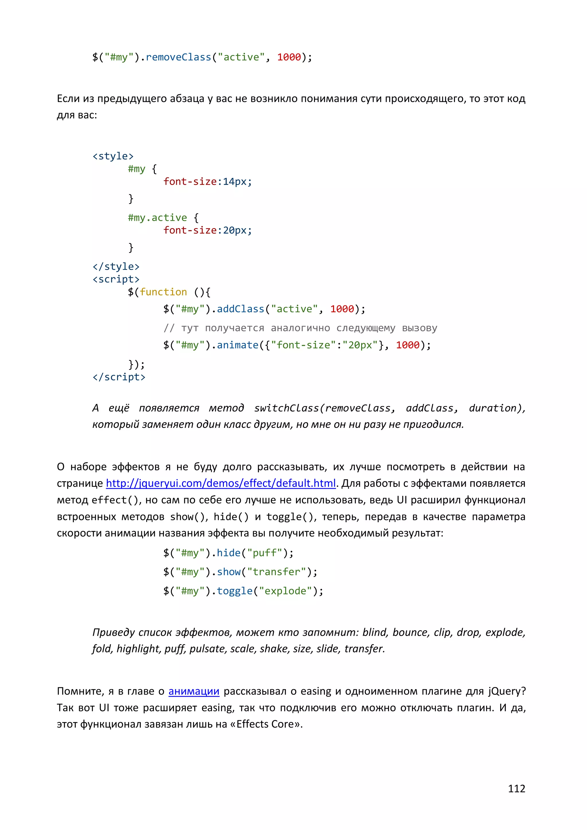 $("#my").removeClass("active", 1000);

Если из предыдущего абзаца у вас не возникло понимания сути происходящего, то этот код
для вас:

<style>
#my {
font-size:14px;
}
#my.active {
font-size:20px;
}
</style>
<script>
$(function (){
$("#my").addClass("active", 1000);
// тут получается аналогично следующему вызову
$("#my").animate({"font-size":"20px"}, 1000);
});
</script>

А ещё появляется метод switchClass(removeClass, addClass, duration),
который заменяет один класс другим, но мне он ни разу не пригодился.

О наборе эффектов я не буду долго рассказывать, их лучше посмотреть в действии на
странице http://jqueryui.com/demos/effect/default.html. Для работы с эффектами появляется
метод effect(), но сам по себе его лучше не использовать, ведь UI расширил функционал
встроенных методов show(), hide() и toggle(), теперь, передав в качестве параметра
скорости анимации названия эффекта вы получите необходимый результат:
$("#my").hide("puff");
$("#my").show("transfer");
$("#my").toggle("explode");

Приведу список эффектов, может кто запомнит: blind, bounce, clip, drop, explode,
fold, highlight, puff, pulsate, scale, shake, size, slide, transfer.

Помните, я в главе о анимации рассказывал о easing и одноименном плагине для jQuery?
Так вот UI тоже расширяет easing, так что подключив его можно отключать плагин. И да,
этот функционал завязан лишь на «Effects Core».

112

 