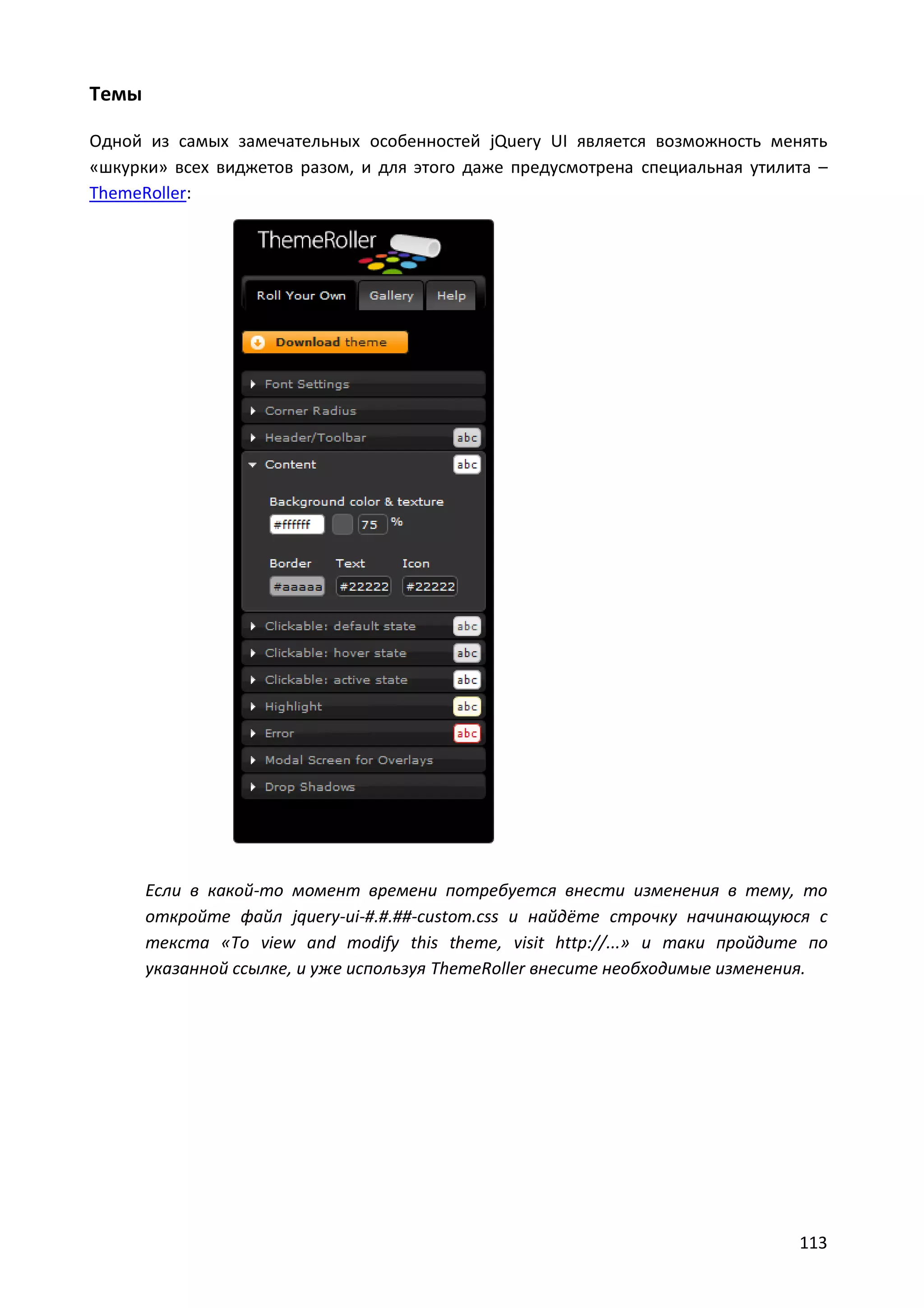 Темы
Одной из самых замечательных особенностей jQuery UI является возможность менять
«шкурки» всех виджетов разом, и для этого даже предусмотрена специальная утилита –
ThemeRoller:

Если в какой-то момент времени потребуется внести изменения в тему, то
откройте файл jquery-ui-#.#.##-custom.css и найдёте строчку начинающуюся с
текста «To view and modify this theme, visit http://...» и таки пройдите по
указанной ссылке, и уже используя ThemeRoller внесите необходимые изменения.

113

 