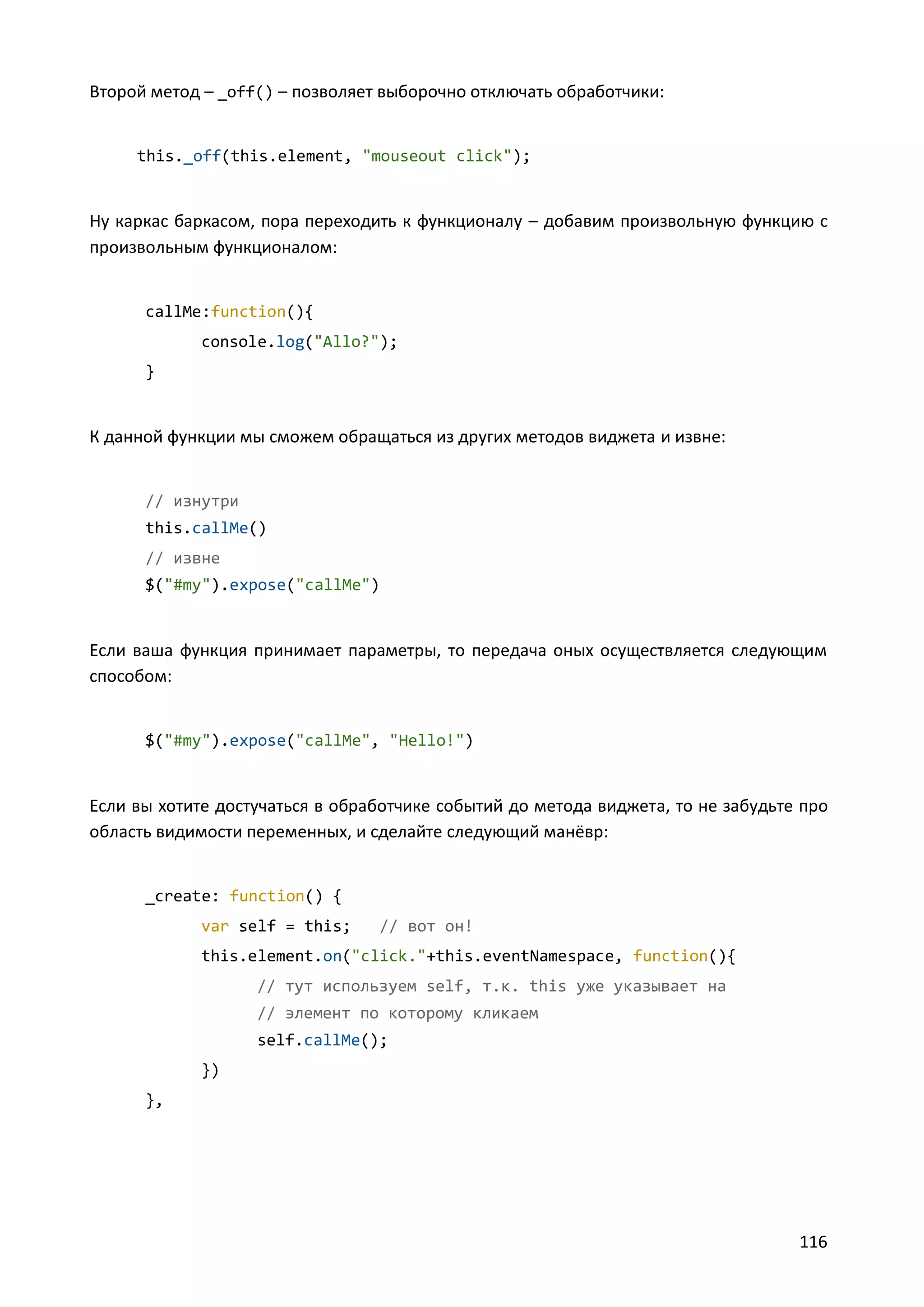 Второй метод – _off() – позволяет выборочно отключать обработчики:

this._off(this.element, "mouseout click");

Ну каркас баркасом, пора переходить к функционалу – добавим произвольную функцию с
произвольным функционалом:

callMe:function(){
console.log("Allo?");
}

К данной функции мы сможем обращаться из других методов виджета и извне:

// изнутри
this.callMe()
// извне
$("#my").expose("callMe")

Если ваша функция принимает параметры, то передача оных осуществляется следующим
способом:

$("#my").expose("callMe", "Hello!")

Если вы хотите достучаться в обработчике событий до метода виджета, то не забудьте про
область видимости переменных, и сделайте следующий манёвр:

_create: function() {
var self = this;

// вот он!

this.element.on("click."+this.eventNamespace, function(){
// тут используем self, т.к. this уже указывает на
// элемент по которому кликаем
self.callMe();
})
},

116

 