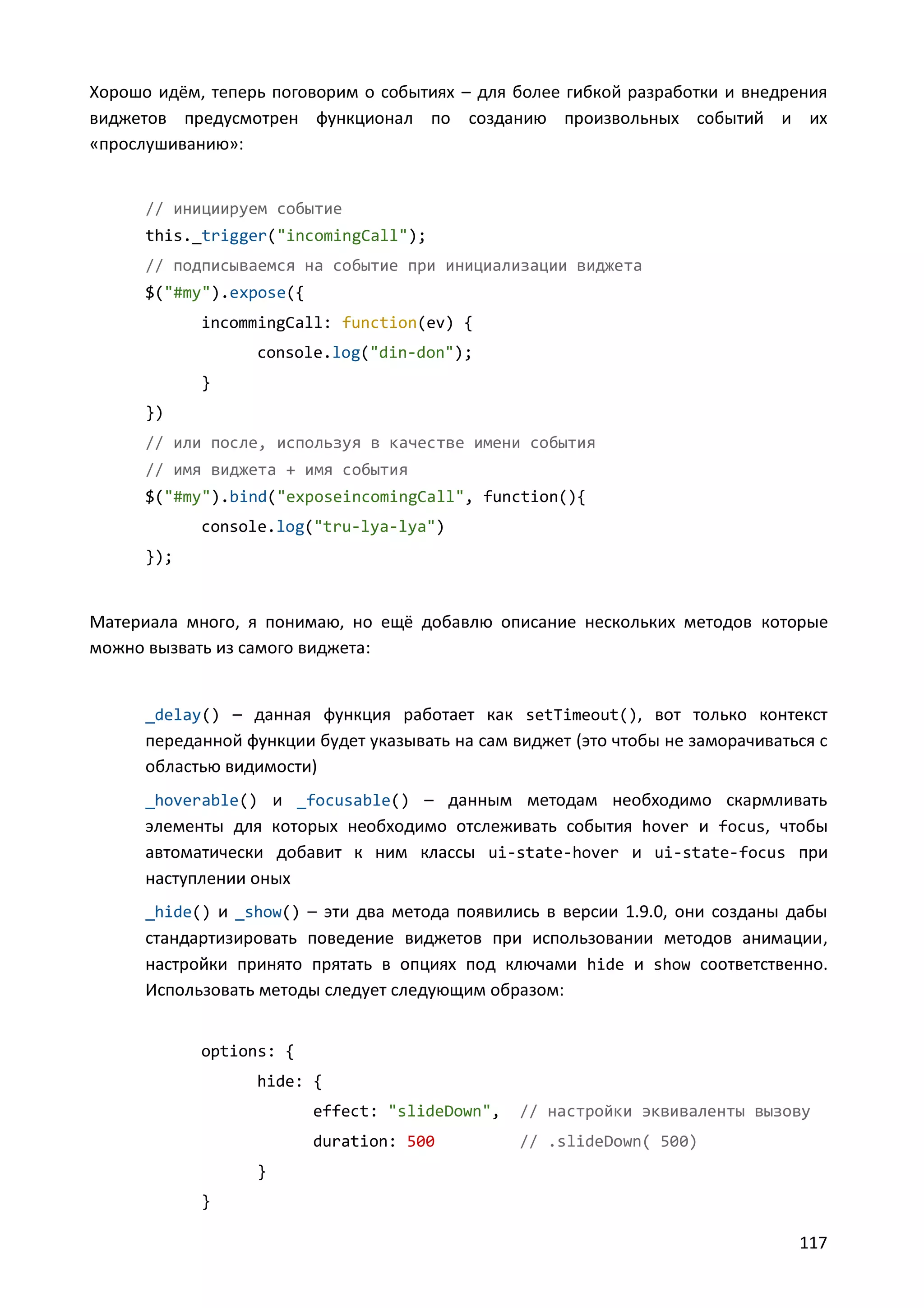 Хорошо идём, теперь поговорим о событиях – для более гибкой разработки и внедрения
виджетов предусмотрен функционал по созданию произвольных событий и их
«прослушиванию»:

// инициируем событие
this._trigger("incomingCall");
// подписываемся на событие при инициализации виджета
$("#my").expose({
incommingCall: function(ev) {
console.log("din-don");
}
})
// или после, используя в качестве имени события
// имя виджета + имя события
$("#my").bind("exposeincomingCall", function(){
console.log("tru-lya-lya")
});

Материала много, я понимаю, но ещё добавлю описание нескольких методов которые
можно вызвать из самого виджета:

_delay() – данная функция работает как setTimeout(), вот только контекст

переданной функции будет указывать на сам виджет (это чтобы не заморачиваться с
областью видимости)
_hoverable() и _focusable() – данным методам необходимо скармливать

элементы для которых необходимо отслеживать события hover и focus, чтобы
автоматически добавит к ним классы ui-state-hover и ui-state-focus при
наступлении оных
_hide() и _show() – эти два метода появились в версии 1.9.0, они созданы дабы

стандартизировать поведение виджетов при использовании методов анимации,
настройки принято прятать в опциях под ключами hide и show соответственно.
Использовать методы следует следующим образом:
options: {
hide: {
effect: "slideDown",

// настройки эквиваленты вызову

duration: 500

// .slideDown( 500)

}
}

117

 