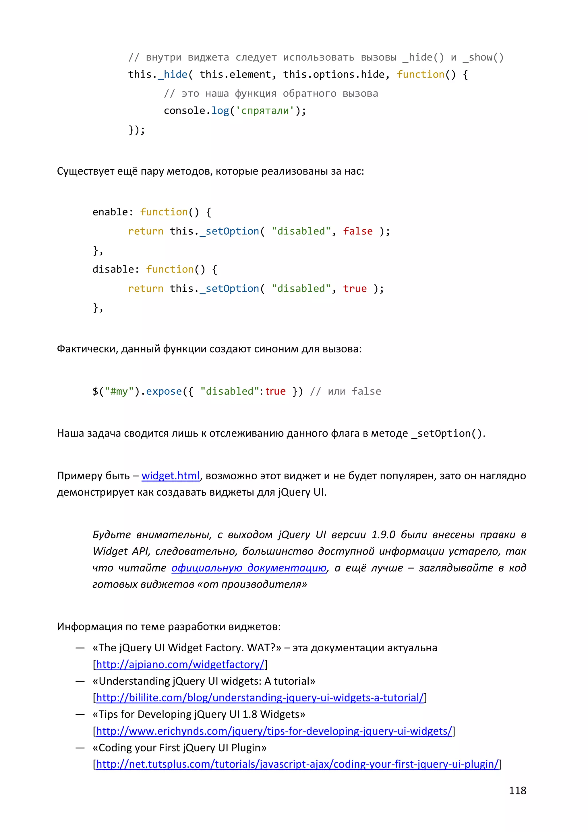 // внутри виджета следует использовать вызовы _hide() и _show()
this._hide( this.element, this.options.hide, function() {
// это наша функция обратного вызова
console.log('спрятали');
});

Существует ещё пару методов, которые реализованы за нас:

enable: function() {
return this._setOption( "disabled", false );
},
disable: function() {
return this._setOption( "disabled", true );
},

Фактически, данный функции создают синоним для вызова:

$("#my").expose({ "disabled": true }) // или false

Наша задача сводится лишь к отслеживанию данного флага в методе _setOption().

Примеру быть – widget.html, возможно этот виджет и не будет популярен, зато он наглядно
демонстрирует как создавать виджеты для jQuery UI.

Будьте внимательны, с выходом jQuery UI версии 1.9.0 были внесены правки в
Widget API, следовательно, большинство доступной информации устарело, так
что читайте официальную документацию, а ещё лучше – заглядывайте в код
готовых виджетов «от производителя»

Информация по теме разработки виджетов:
— «The jQuery UI Widget Factory. WAT?» – эта документации актуальна
[http://ajpiano.com/widgetfactory/]
— «Understanding jQuery UI widgets: A tutorial»
[http://bililite.com/blog/understanding-jquery-ui-widgets-a-tutorial/]
— «Tips for Developing jQuery UI 1.8 Widgets»
[http://www.erichynds.com/jquery/tips-for-developing-jquery-ui-widgets/]
— «Coding your First jQuery UI Plugin»
[http://net.tutsplus.com/tutorials/javascript-ajax/coding-your-first-jquery-ui-plugin/]
118

 