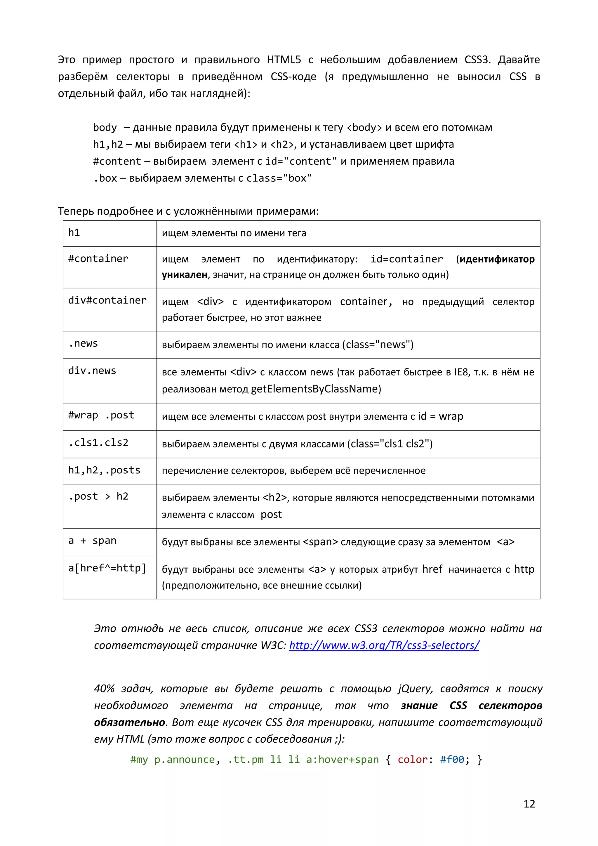 Это пример простого и правильного HTML5 с небольшим добавлением CSS3. Давайте
разберём селекторы в приведённом CSS-коде (я предумышленно не выносил CSS в
отдельный файл, ибо так наглядней):
body – данные правила будут применены к тегу <body> и всем его потомкам
h1,h2 – мы выбираем теги <h1> и <h2>, и устанавливаем цвет шрифта
#content – выбираем элемент с id="content" и применяем правила
.box – выбираем элементы с class="box"

Теперь подробнее и с усложнёнными примерами:
h1

ищем элементы по имени тега

#container

ищем элемент по идентификатору: id=container (идентификатор
уникален, значит, на странице он должен быть только один)

div#container

ищем <div> c идентификатором container, но предыдущий селектор
работает быстрее, но этот важнее

.news

выбираем элементы по имени класса ( class="news")

div.news

все элементы <div> c классом news (так работает быстрее в IE8, т.к. в нём не
реализован метод getElementsByClassName)

#wrap .post

ищем все элементы с классом post внутри элемента с id = wrap

.cls1.cls2

выбираем элементы с двумя классами (class="cls1 cls2")

h1,h2,.posts

перечисление селекторов, выберем всё перечисленное

.post > h2

выбираем элементы <h2>, которые являются непосредственными потомками
элемента с классом post

a + span

будут выбраны все элементы <span> следующие сразу за элементом <a>

a[href^=http]

будут выбраны все элементы <a> у которых атрибут href начинается с http
(предположительно, все внешние ссылки)

Это отнюдь не весь список, описание же всех CSS3 селекторов можно найти на
соответствующей страничке W3C: http://www.w3.org/TR/css3-selectors/

40% задач, которые вы будете решать с помощью jQuery, сводятся к поиску
необходимого элемента на странице, так что знание CSS селекторов
обязательно. Вот еще кусочек CSS для тренировки, напишите соответствующий
ему HTML (это тоже вопрос с собеседования ;):
#my p.announce, .tt.pm li li a:hover+span { color: #f00; }

12

 