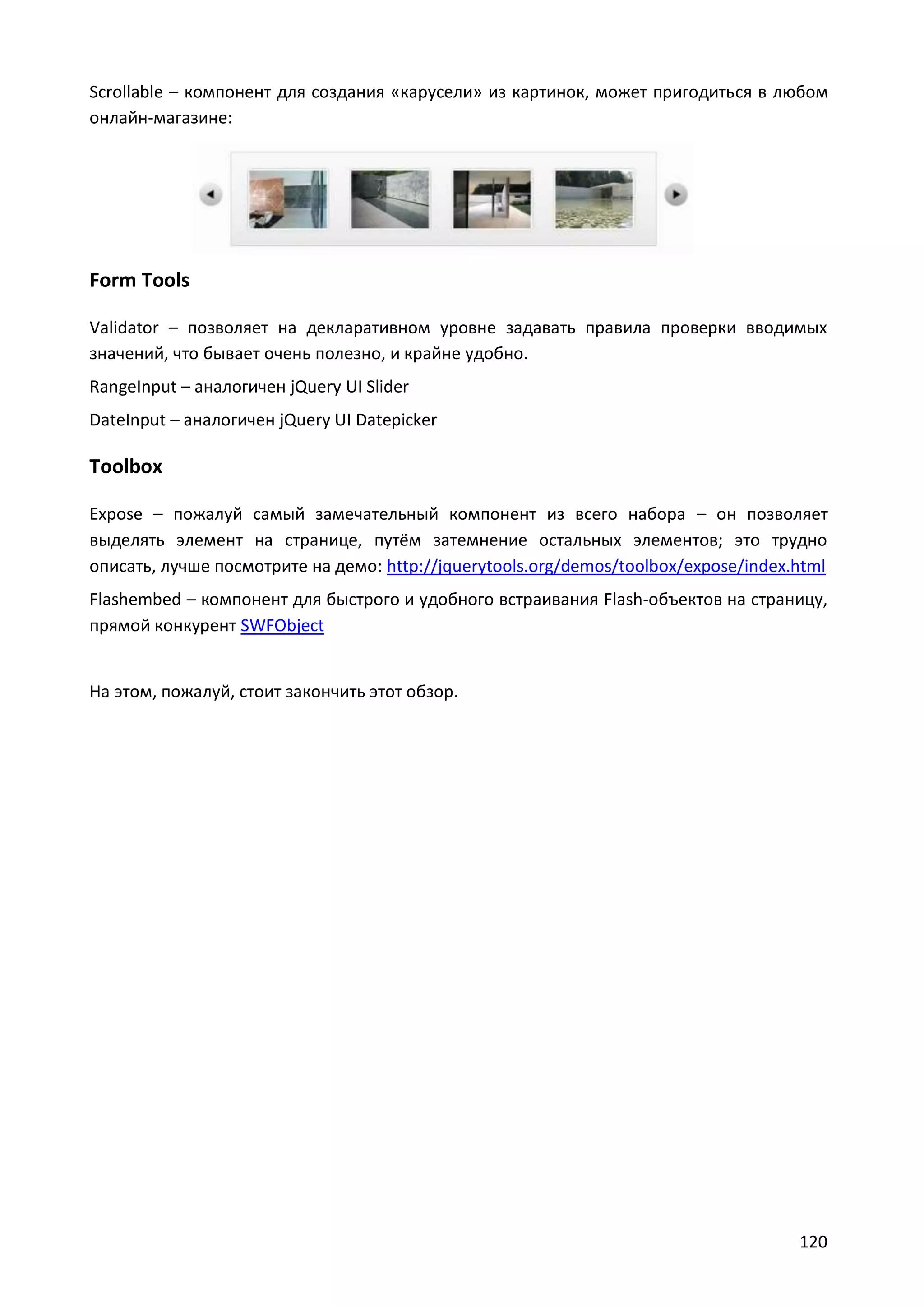 Scrollable – компонент для создания «карусели» из картинок, может пригодиться в любом
онлайн-магазине:

Form Tools
Validator – позволяет на декларативном уровне задавать правила проверки вводимых
значений, что бывает очень полезно, и крайне удобно.
RangeInput – аналогичен jQuery UI Slider
DateInput – аналогичен jQuery UI Datepicker

Toolbox
Expose – пожалуй самый замечательный компонент из всего набора – он позволяет
выделять элемент на странице, путём затемнение остальных элементов; это трудно
описать, лучше посмотрите на демо: http://jquerytools.org/demos/toolbox/expose/index.html
Flashembed – компонент для быстрого и удобного встраивания Flash-объектов на страницу,
прямой конкурент SWFObject

На этом, пожалуй, стоит закончить этот обзор.

120

 