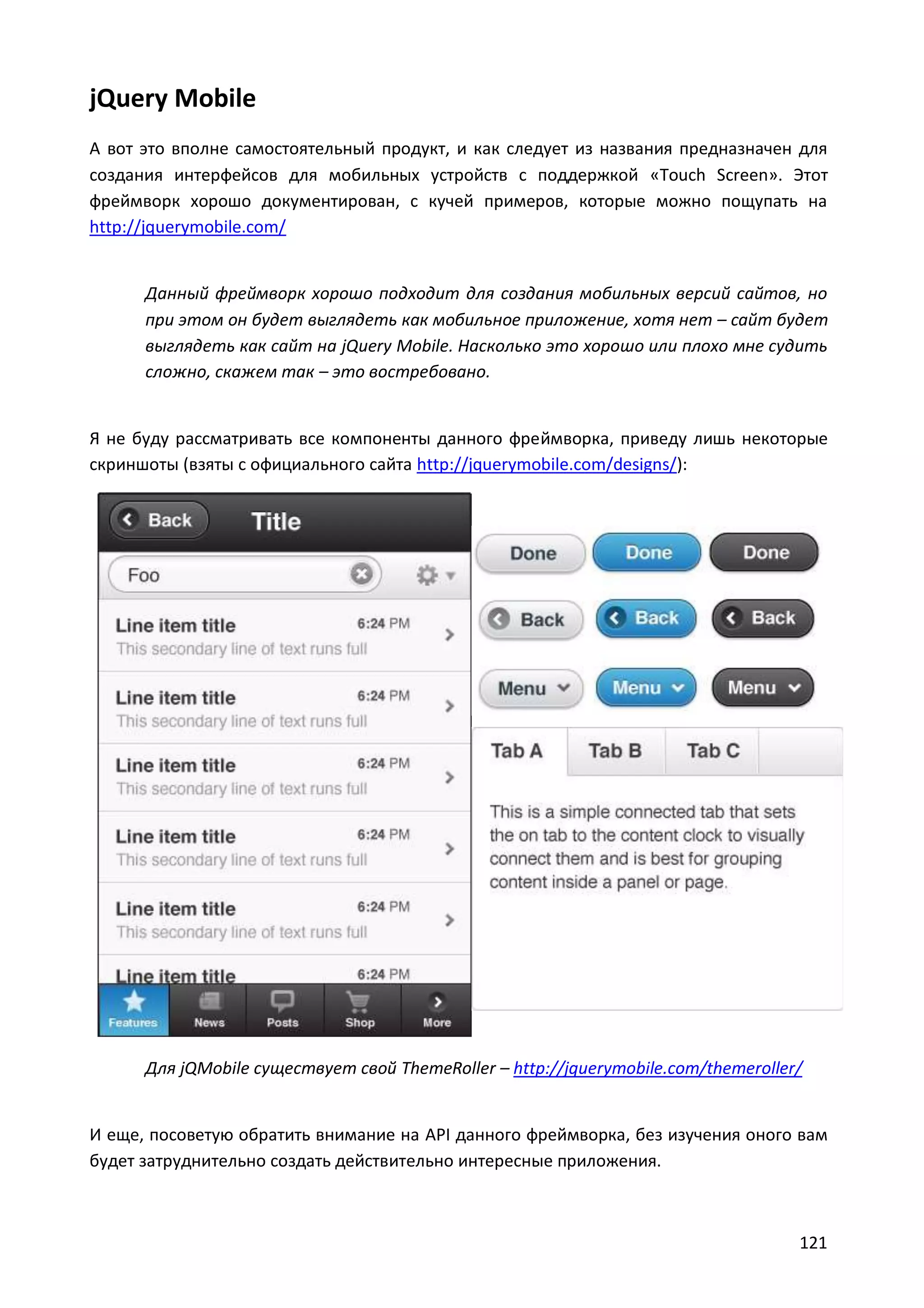 jQuery Mobile
А вот это вполне самостоятельный продукт, и как следует из названия предназначен для
создания интерфейсов для мобильных устройств с поддержкой «Touch Screen». Этот
фреймворк хорошо документирован, с кучей примеров, которые можно пощупать на
http://jquerymobile.com/

Данный фреймворк хорошо подходит для создания мобильных версий сайтов, но
при этом он будет выглядеть как мобильное приложение, хотя нет – сайт будет
выглядеть как сайт на jQuery Mobile. Насколько это хорошо или плохо мне судить
сложно, скажем так – это востребовано.

Я не буду рассматривать все компоненты данного фреймворка, приведу лишь некоторые
скриншоты (взяты с официального сайта http://jquerymobile.com/designs/):

Для jQMobile существует свой ThemeRoller – http://jquerymobile.com/themeroller/

И еще, посоветую обратить внимание на API данного фреймворка, без изучения оного вам
будет затруднительно создать действительно интересные приложения.

121

 