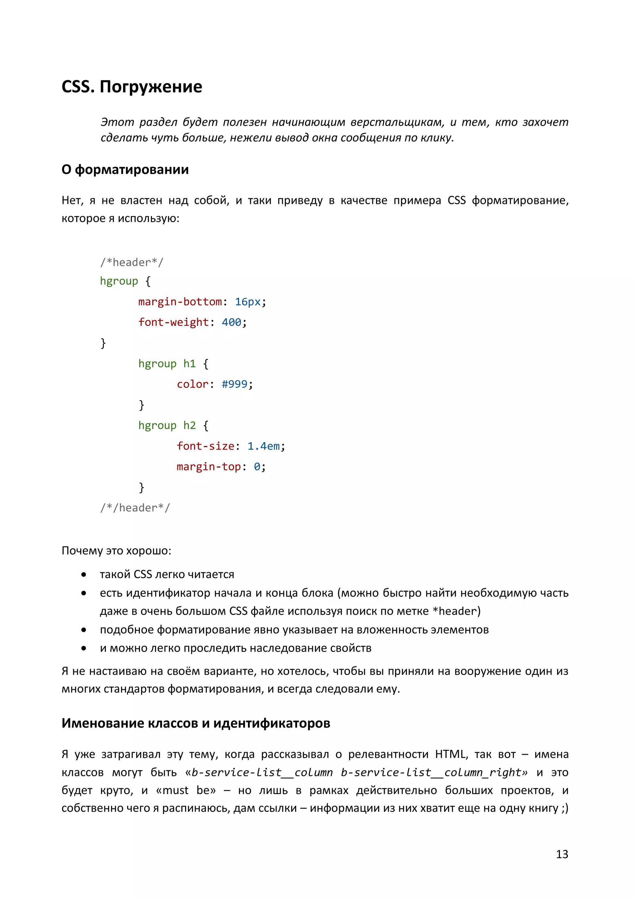 CSS. Погружение
Этот раздел будет полезен начинающим верстальщикам, и тем, кто захочет
сделать чуть больше, нежели вывод окна сообщения по клику.

О форматировании
Нет, я не властен над собой, и таки приведу в качестве примера CSS форматирование,
которое я использую:

/*header*/
hgroup {
margin-bottom: 16px;
font-weight: 400;
}
hgroup h1 {
color: #999;
}
hgroup h2 {
font-size: 1.4em;
margin-top: 0;
}
/*/header*/

Почему это хорошо:





такой CSS легко читается
есть идентификатор начала и конца блока (можно быстро найти необходимую часть
даже в очень большом CSS файле используя поиск по метке *header)
подобное форматирование явно указывает на вложенность элементов
и можно легко проследить наследование свойств

Я не настаиваю на своём варианте, но хотелось, чтобы вы приняли на вооружение один из
многих стандартов форматирования, и всегда следовали ему.

Именование классов и идентификаторов
Я уже затрагивал эту тему, когда рассказывал о релевантности HTML, так вот – имена
классов могут быть «b-service-list__column b-service-list__column_right» и это
будет круто, и «must be» – но лишь в рамках действительно больших проектов, и
собственно чего я распинаюсь, дам ссылки – информации из них хватит еще на одну книгу ;)

13

 