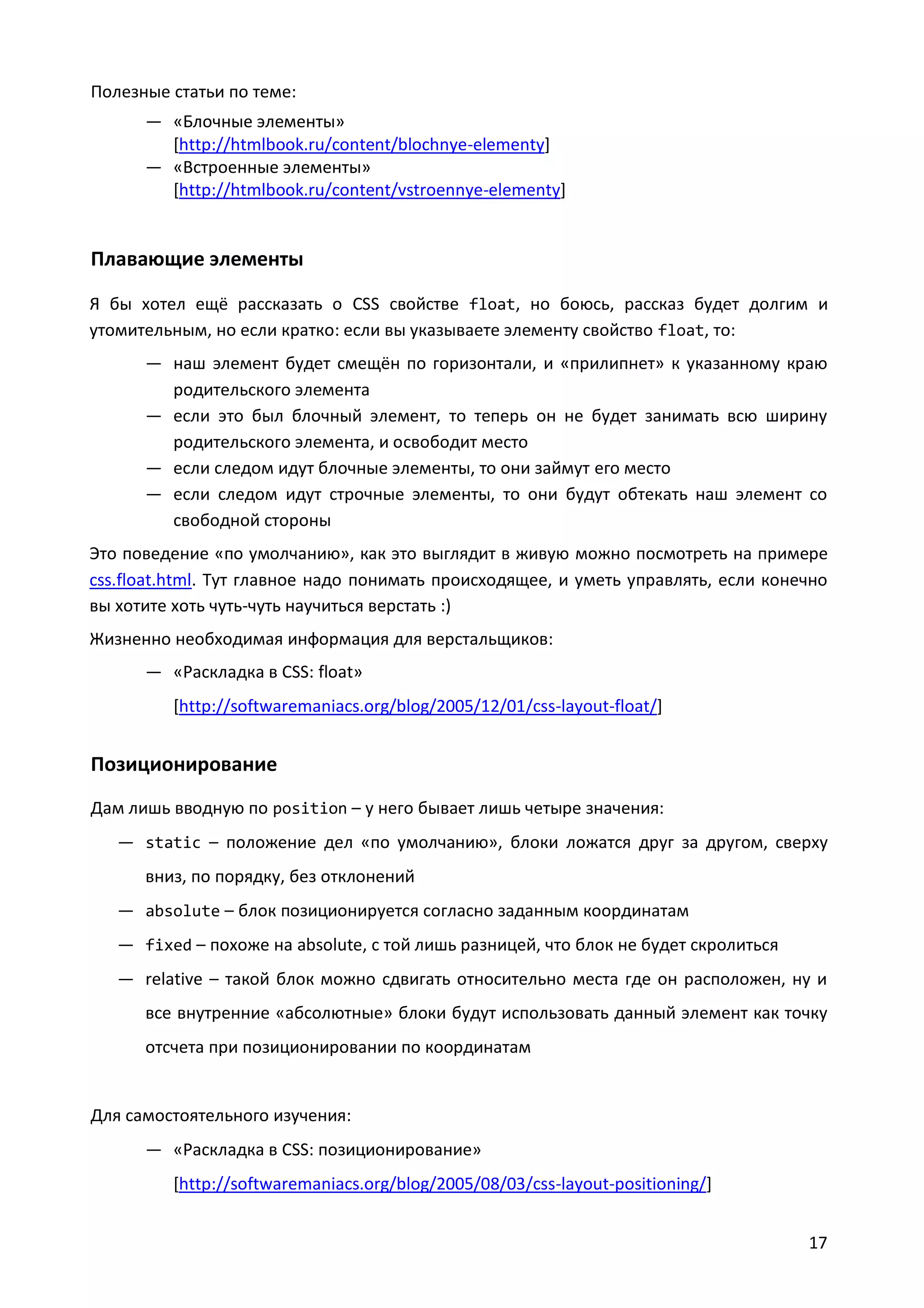 Полезные статьи по теме:
— «Блочные элементы»
[http://htmlbook.ru/content/blochnye-elementy]
— «Встроенные элементы»
[http://htmlbook.ru/content/vstroennye-elementy]

Плавающие элементы
Я бы хотел ещё рассказать о CSS свойстве float, но боюсь, рассказ будет долгим и
утомительным, но если кратко: если вы указываете элементу свойство float, то:
— наш элемент будет смещён по горизонтали, и «прилипнет» к указанному краю
родительского элемента
— если это был блочный элемент, то теперь он не будет занимать всю ширину
родительского элемента, и освободит место
— если следом идут блочные элементы, то они займут его место
— если следом идут строчные элементы, то они будут обтекать наш элемент со
свободной стороны
Это поведение «по умолчанию», как это выглядит в живую можно посмотреть на примере
css.float.html. Тут главное надо понимать происходящее, и уметь управлять, если конечно
вы хотите хоть чуть-чуть научиться верстать :)
Жизненно необходимая информация для верстальщиков:
— «Раскладка в CSS: float»
[http://softwaremaniacs.org/blog/2005/12/01/css-layout-float/]

Позиционирование
Дам лишь вводную по position – у него бывает лишь четыре значения:
— static – положение дел «по умолчанию», блоки ложатся друг за другом, сверху
вниз, по порядку, без отклонений
— absolute – блок позиционируется согласно заданным координатам
— fixed – похоже на absolute, с той лишь разницей, что блок не будет скролиться
— relative – такой блок можно сдвигать относительно места где он расположен, ну и
все внутренние «абсолютные» блоки будут использовать данный элемент как точку
отсчета при позиционировании по координатам

Для самостоятельного изучения:
— «Раскладка в CSS: позиционирование»
[http://softwaremaniacs.org/blog/2005/08/03/css-layout-positioning/]
17

 