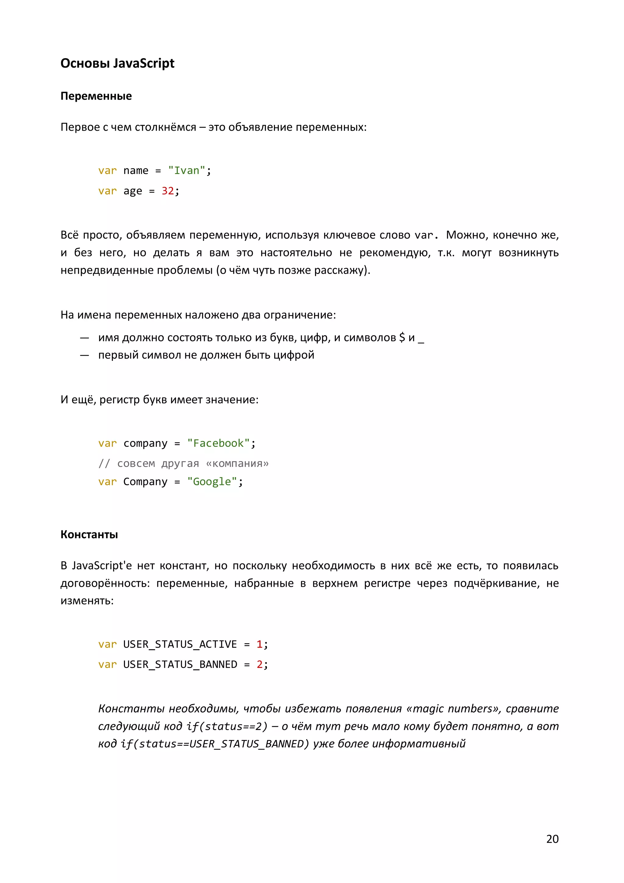 Основы JavaScript
Переменные
Первое с чем столкнёмся – это объявление переменных:

var name = "Ivan";
var age = 32;

Всё просто, объявляем переменную, используя ключевое слово var. Можно, конечно же,
и без него, но делать я вам это настоятельно не рекомендую, т.к. могут возникнуть
непредвиденные проблемы (о чём чуть позже расскажу).

На имена переменных наложено два ограничение:
— имя должно состоять только из букв, цифр, и символов $ и _
— первый символ не должен быть цифрой

И ещё, регистр букв имеет значение:

var company = "Facebook";
// совсем другая «компания»
var Company = "Google";

Константы
В JavaScript'е нет констант, но поскольку необходимость в них всё же есть, то появилась
договорённость: переменные, набранные в верхнем регистре через подчёркивание, не
изменять:

var USER_STATUS_ACTIVE = 1;
var USER_STATUS_BANNED = 2;

Константы необходимы, чтобы избежать появления «magic numbers», сравните
следующий код if(status==2) – о чём тут речь мало кому будет понятно, а вот
код if(status==USER_STATUS_BANNED) уже более информативный

20

 