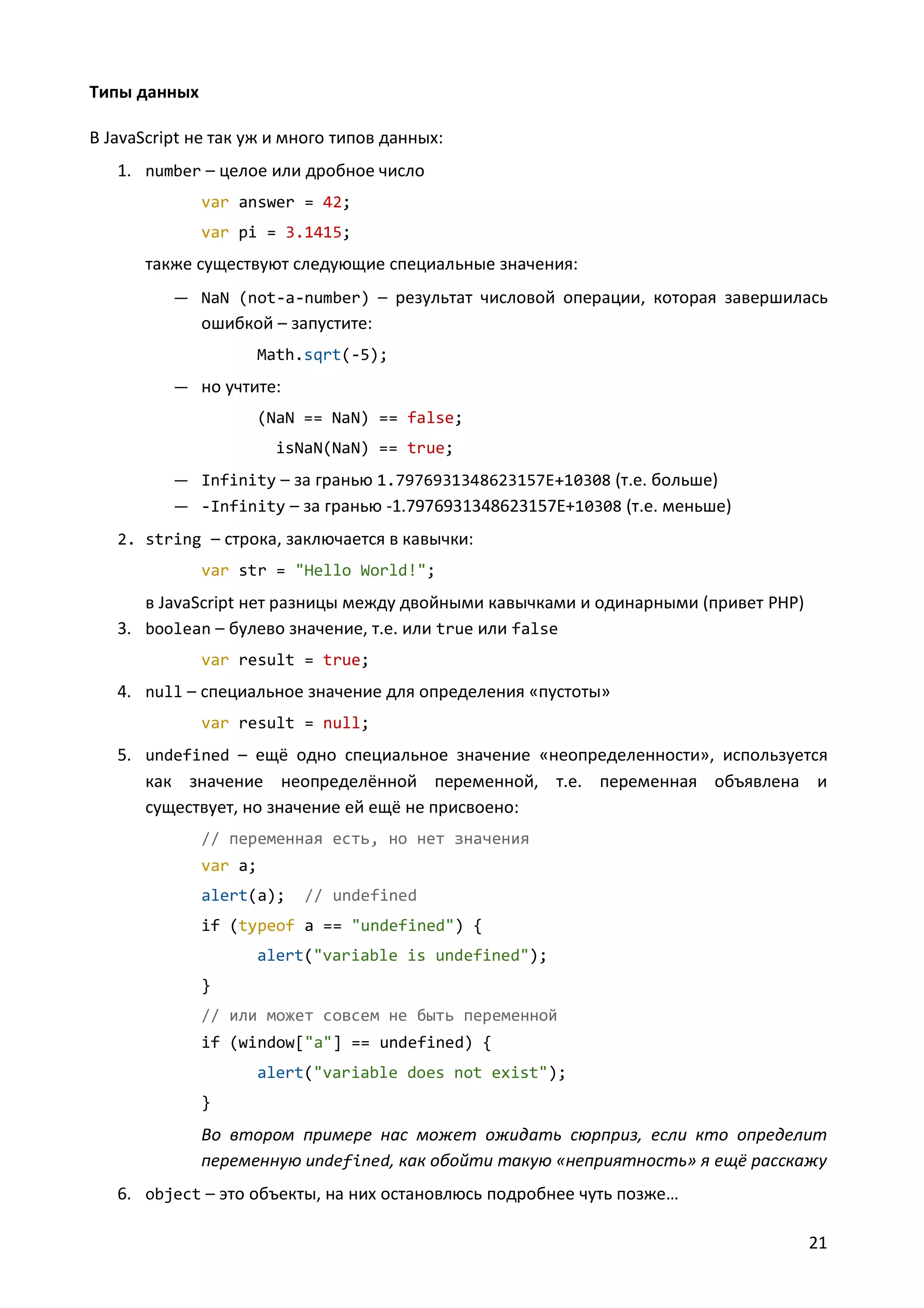 Типы данных
В JavaScript не так уж и много типов данных:
1. number – целое или дробное число
var answer = 42;
var pi = 3.1415;

также существуют следующие специальные значения:
— NaN (not-a-number) – результат числовой операции, которая завершилась

ошибкой – запустите:
Math.sqrt(-5);
— но учтите:
(NaN == NaN) == false;
isNaN(NaN) == true;
— Infinity – за гранью 1.7976931348623157E+10308 (т.е. больше)
— -Infinity – за гранью -1.7976931348623157E+10308 (т.е. меньше)
2. string – строка, заключается в кавычки:
var str = "Hello World!";

в JavaScript нет разницы между двойными кавычками и одинарными (привет PHP)
3. boolean – булево значение, т.е. или true или false
var result = true;

4. null – специальное значение для определения «пустоты»
var result = null;

5. undefined – ещё одно специальное значение «неопределенности», используется
как значение неопределённой переменной, т.е. переменная объявлена и
существует, но значение ей ещё не присвоено:
// переменная есть, но нет значения
var a;
alert(a);

// undefined

if (typeof a == "undefined") {
alert("variable is undefined");
}
// или может совсем не быть переменной
if (window["a"] == undefined) {
alert("variable does not exist");
}

Во втором примере нас может ожидать сюрприз, если кто определит
переменную undefined, как обойти такую «неприятность» я ещё расскажу
6. object – это объекты, на них остановлюсь подробнее чуть позже…
21

 