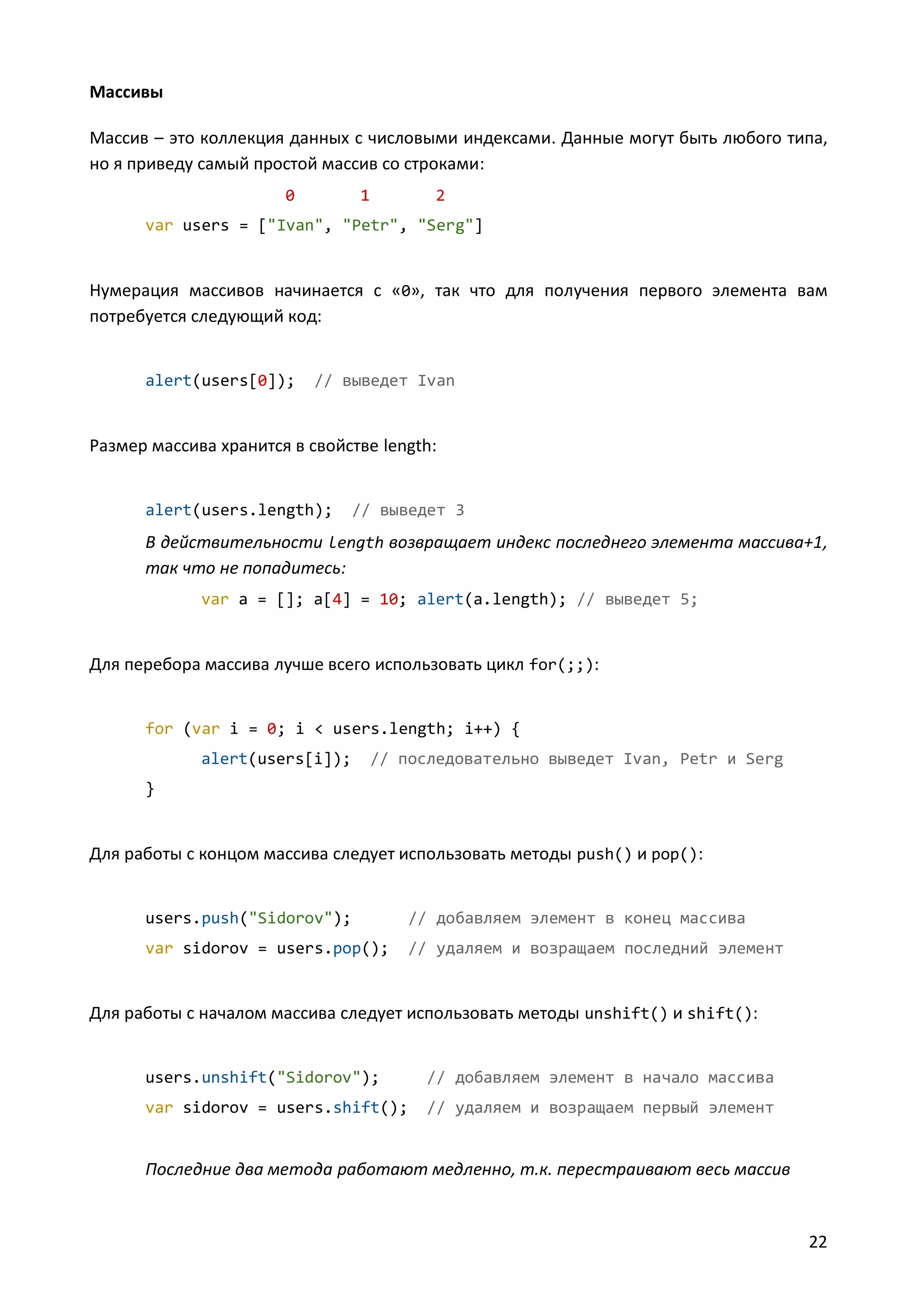 Массивы
Массив – это коллекция данных с числовыми индексами. Данные могут быть любого типа,
но я приведу самый простой массив со строками:
0

1

2

var users = ["Ivan", "Petr", "Serg"]

Нумерация массивов начинается с «0», так что для получения первого элемента вам
потребуется следующий код:

alert(users[0]);

// выведет Ivan

Размер массива хранится в свойстве length:

alert(users.length);

// выведет 3

В действительности length возвращает индекс последнего элемента массива+1,
так что не попадитесь:
var a = []; a[4] = 10; alert(a.length); // выведет 5;

Для перебора массива лучше всего использовать цикл for(;;):

for (var i = 0; i < users.length; i++) {
alert(users[i]);

// последовательно выведет Ivan, Petr и Serg

}

Для работы с концом массива следует использовать методы push() и pop():

users.push("Sidorov");

// добавляем элемент в конец массива

var sidorov = users.pop();

// удаляем и возращаем последний элемент

Для работы с началом массива следует использовать методы unshift() и shift():

users.unshift("Sidorov");

// добавляем элемент в начало массива

var sidorov = users.shift();

// удаляем и возращаем первый элемент

Последние два метода работают медленно, т.к. перестраивают весь массив

22

 