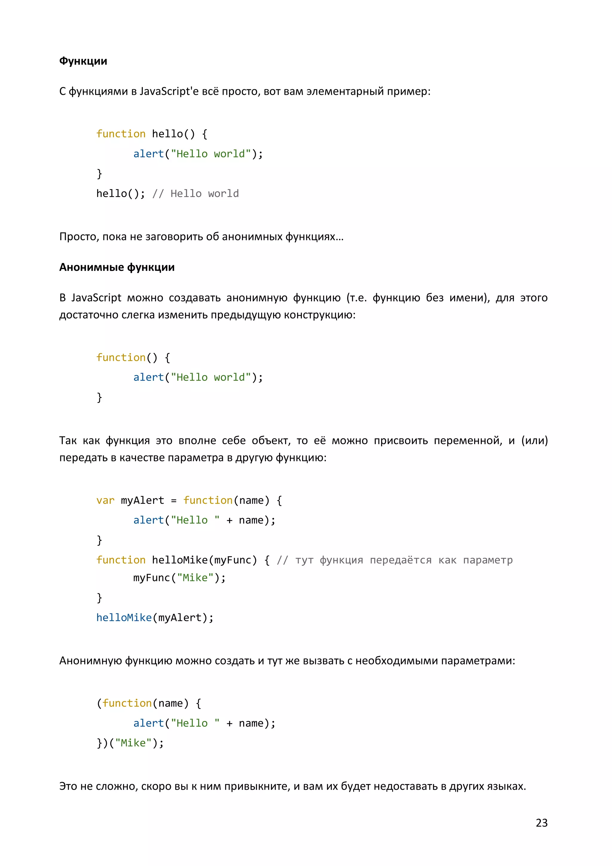 Функции
С функциями в JavaScript'е всё просто, вот вам элементарный пример:

function hello() {
alert("Hello world");
}
hello(); // Hello world

Просто, пока не заговорить об анонимных функциях…
Анонимные функции
В JavaScript можно создавать анонимную функцию (т.е. функцию без имени), для этого
достаточно слегка изменить предыдущую конструкцию:

function() {
alert("Hello world");
}

Так как функция это вполне себе объект, то её можно присвоить переменной, и (или)
передать в качестве параметра в другую функцию:

var myAlert = function(name) {
alert("Hello " + name);
}
function helloMike(myFunc) { // тут функция передаётся как параметр
myFunc("Mike");
}
helloMike(myAlert);

Анонимную функцию можно создать и тут же вызвать с необходимыми параметрами:

(function(name) {
alert("Hello " + name);
})("Mike");

Это не сложно, скоро вы к ним привыкните, и вам их будет недоставать в других языках.
23

 