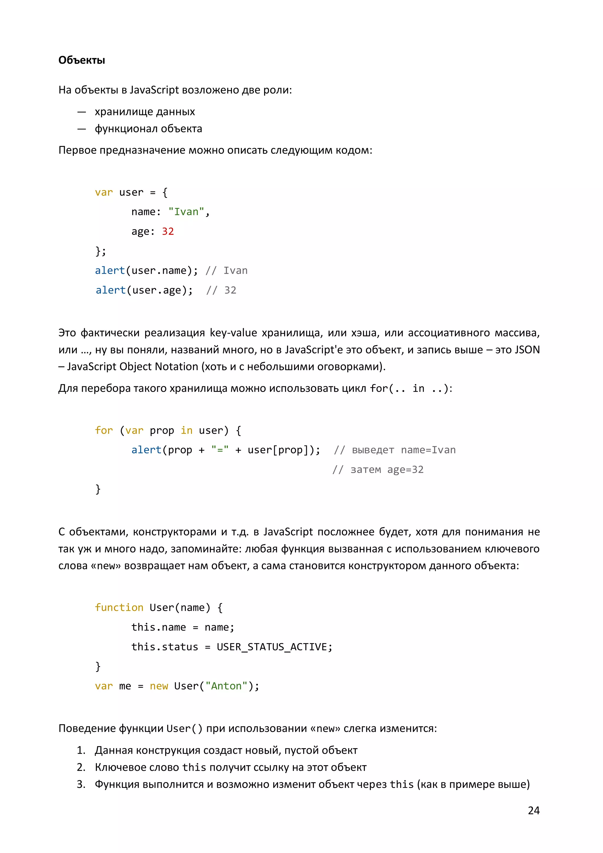 Объекты
На объекты в JavaScript возложено две роли:
— хранилище данных
— функционал объекта

Первое предназначение можно описать следующим кодом:

var user = {
name: "Ivan",
age: 32
};
alert(user.name); // Ivan
alert(user.age);

// 32

Это фактически реализация key-value хранилища, или хэша, или ассоциативного массива,
или …, ну вы поняли, названий много, но в JavaScript'е это объект, и запись выше – это JSON
– JavaScript Object Notation (хоть и с небольшими оговорками).
Для перебора такого хранилища можно использовать цикл for(.. in ..):

for (var prop in user) {
alert(prop + "=" + user[prop]);

// выведет name=Ivan
// затем age=32

}

С объектами, конструкторами и т.д. в JavaScript посложнее будет, хотя для понимания не
так уж и много надо, запоминайте: любая функция вызванная с использованием ключевого
слова «new» возвращает нам объект, а сама становится конструктором данного объекта:

function User(name) {
this.name = name;
this.status = USER_STATUS_ACTIVE;
}
var me = new User("Anton");

Поведение функции User() при использовании «new» слегка изменится:
1. Данная конструкция создаст новый, пустой объект
2. Ключевое слово this получит ссылку на этот объект
3. Функция выполнится и возможно изменит объект через this (как в примере выше)
24

 