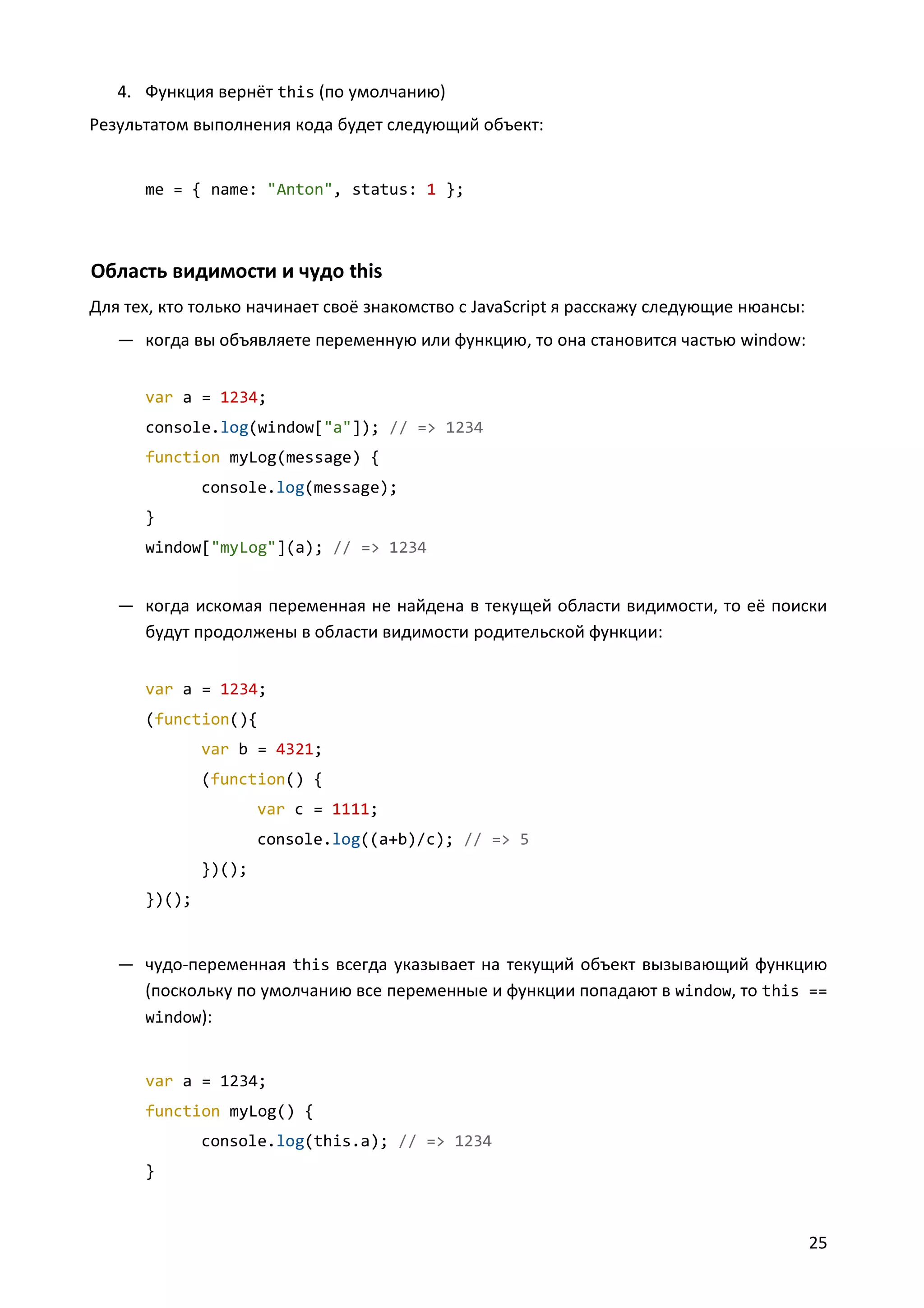 4. Функция вернёт this (по умолчанию)
Результатом выполнения кода будет следующий объект:

me = { name: "Anton", status: 1 };

Область видимости и чудо this
Для тех, кто только начинает своё знакомство с JavaScript я расскажу следующие нюансы:
— когда вы объявляете переменную или функцию, то она становится частью window:
var a = 1234;
console.log(window["a"]); // => 1234
function myLog(message) {
console.log(message);
}
window["myLog"](a); // => 1234

— когда искомая переменная не найдена в текущей области видимости, то её поиски
будут продолжены в области видимости родительской функции:
var a = 1234;
(function(){
var b = 4321;
(function() {
var c = 1111;
console.log((a+b)/c); // => 5
})();
})();

— чудо-переменная this всегда указывает на текущий объект вызывающий функцию
(поскольку по умолчанию все переменные и функции попадают в window, то this ==
window):
var a = 1234;
function myLog() {
console.log(this.a); // => 1234
}

25

 