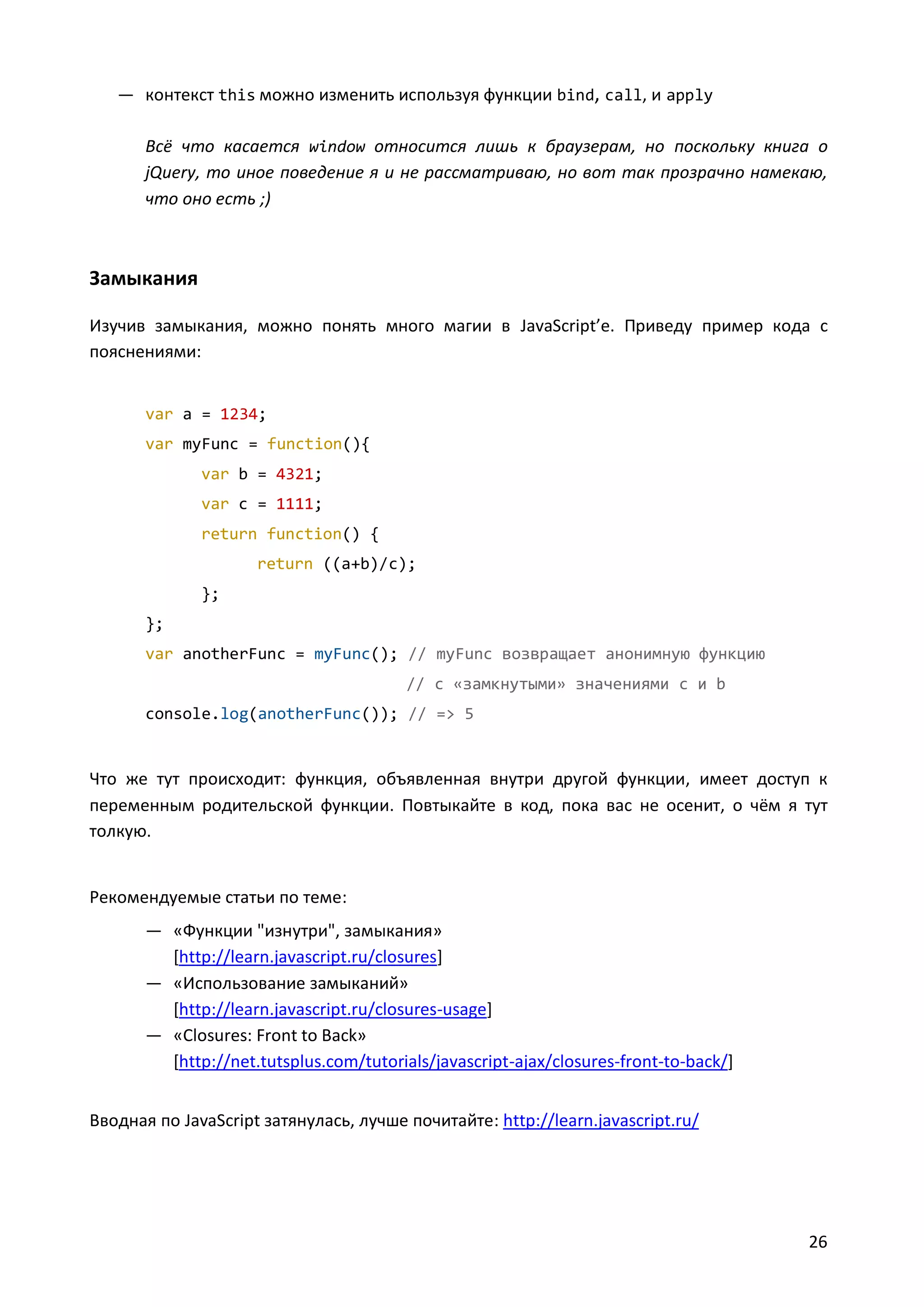 — контекст this можно изменить используя функции bind, call, и apply
Всё что касается window относится лишь к браузерам, но поскольку книга о
jQuery, то иное поведение я и не рассматриваю, но вот так прозрачно намекаю,
что оно есть ;)

Замыкания
Изучив замыкания, можно понять много магии в JavaScript’e. Приведу пример кода с
пояснениями:
var a = 1234;
var myFunc = function(){
var b = 4321;
var c = 1111;
return function() {
return ((a+b)/c);
};
};
var anotherFunc = myFunc(); // myFunc возвращает анонимную функцию
// с «замкнутыми» значениями c и b
console.log(anotherFunc()); // => 5

Что же тут происходит: функция, объявленная внутри другой функции, имеет доступ к
переменным родительской функции. Повтыкайте в код, пока вас не осенит, о чём я тут
толкую.

Рекомендуемые статьи по теме:
— «Функции "изнутри", замыкания»
[http://learn.javascript.ru/closures]
— «Использование замыканий»
[http://learn.javascript.ru/closures-usage]
— «Closures: Front to Back»
[http://net.tutsplus.com/tutorials/javascript-ajax/closures-front-to-back/]
Вводная по JavaScript затянулась, лучше почитайте: http://learn.javascript.ru/

26

 