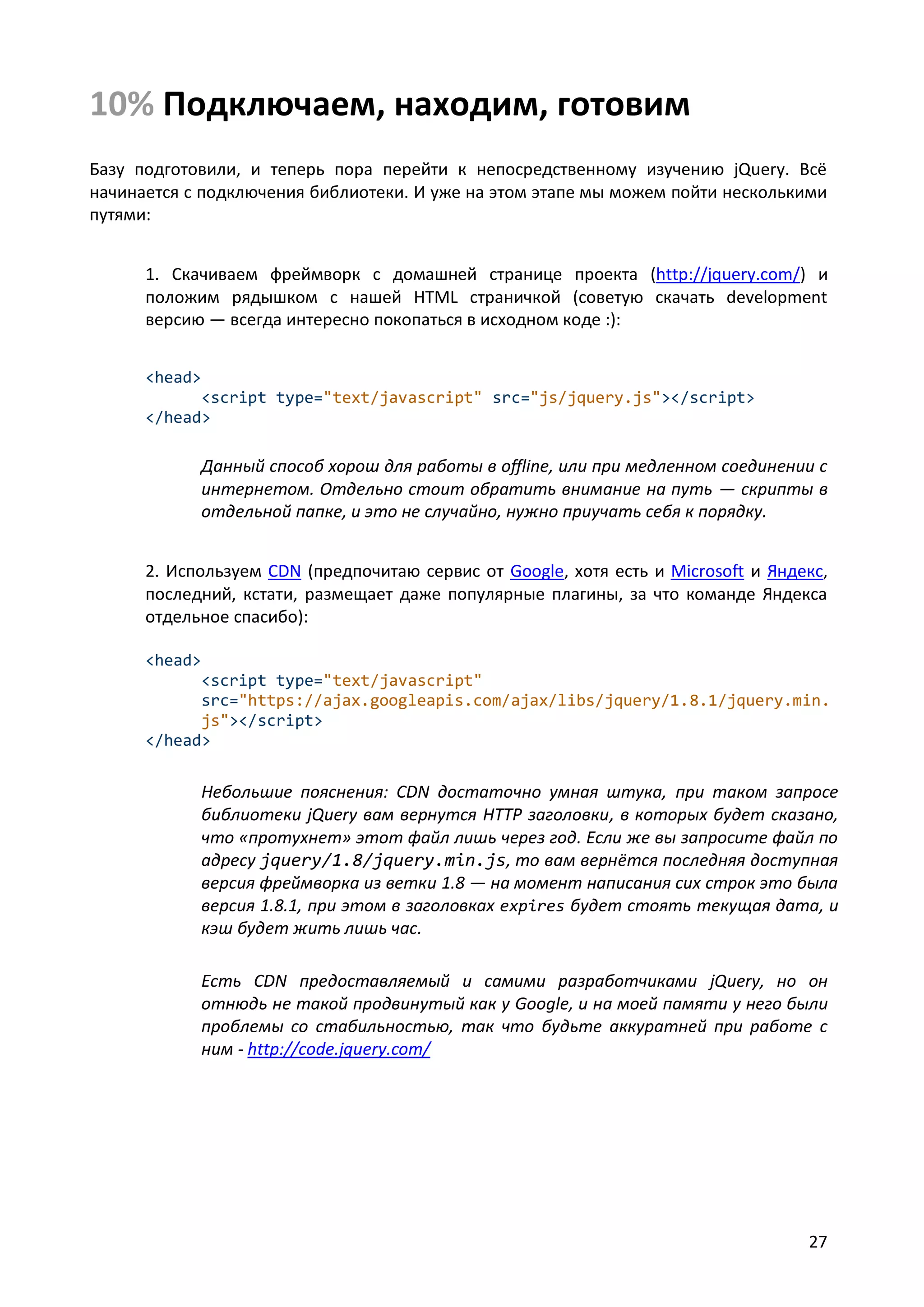 10% Подключаем, находим, готовим
Базу подготовили, и теперь пора перейти к непосредственному изучению jQuery. Всё
начинается с подключения библиотеки. И уже на этом этапе мы можем пойти несколькими
путями:
1. Скачиваем фреймворк с домашней странице проекта (http://jquery.com/) и
положим рядышком с нашей HTML страничкой (советую скачать development
версию — всегда интересно покопаться в исходном коде :):
<head>
<script type="text/javascript" src="js/jquery.js"></script>
</head>

Данный способ хорош для работы в offline, или при медленном соединении с
интернетом. Отдельно стоит обратить внимание на путь — скрипты в
отдельной папке, и это не случайно, нужно приучать себя к порядку.
2. Используем CDN (предпочитаю сервис от Google, хотя есть и Microsoft и Яндекс,
последний, кстати, размещает даже популярные плагины, за что команде Яндекса
отдельное спасибо):
<head>
<script type="text/javascript"
src="https://ajax.googleapis.com/ajax/libs/jquery/1.8.1/jquery.min.
js"></script>
</head>

Небольшие пояснения: CDN достаточно умная штука, при таком запросе
библиотеки jQuery вам вернутся HTTP заголовки, в которых будет сказано,
что «протухнет» этот файл лишь через год. Если же вы запросите файл по
адресу jquery/1.8/jquery.min.js, то вам вернётся последняя доступная
версия фреймворка из ветки 1.8 — на момент написания сих строк это была
версия 1.8.1, при этом в заголовках expires будет стоять текущая дата, и
кэш будет жить лишь час.
Есть CDN предоставляемый и самими разработчиками jQuery, но он
отнюдь не такой продвинутый как у Google, и на моей памяти у него были
проблемы со стабильностью, так что будьте аккуратней при работе с
ним - http://code.jquery.com/

27

 