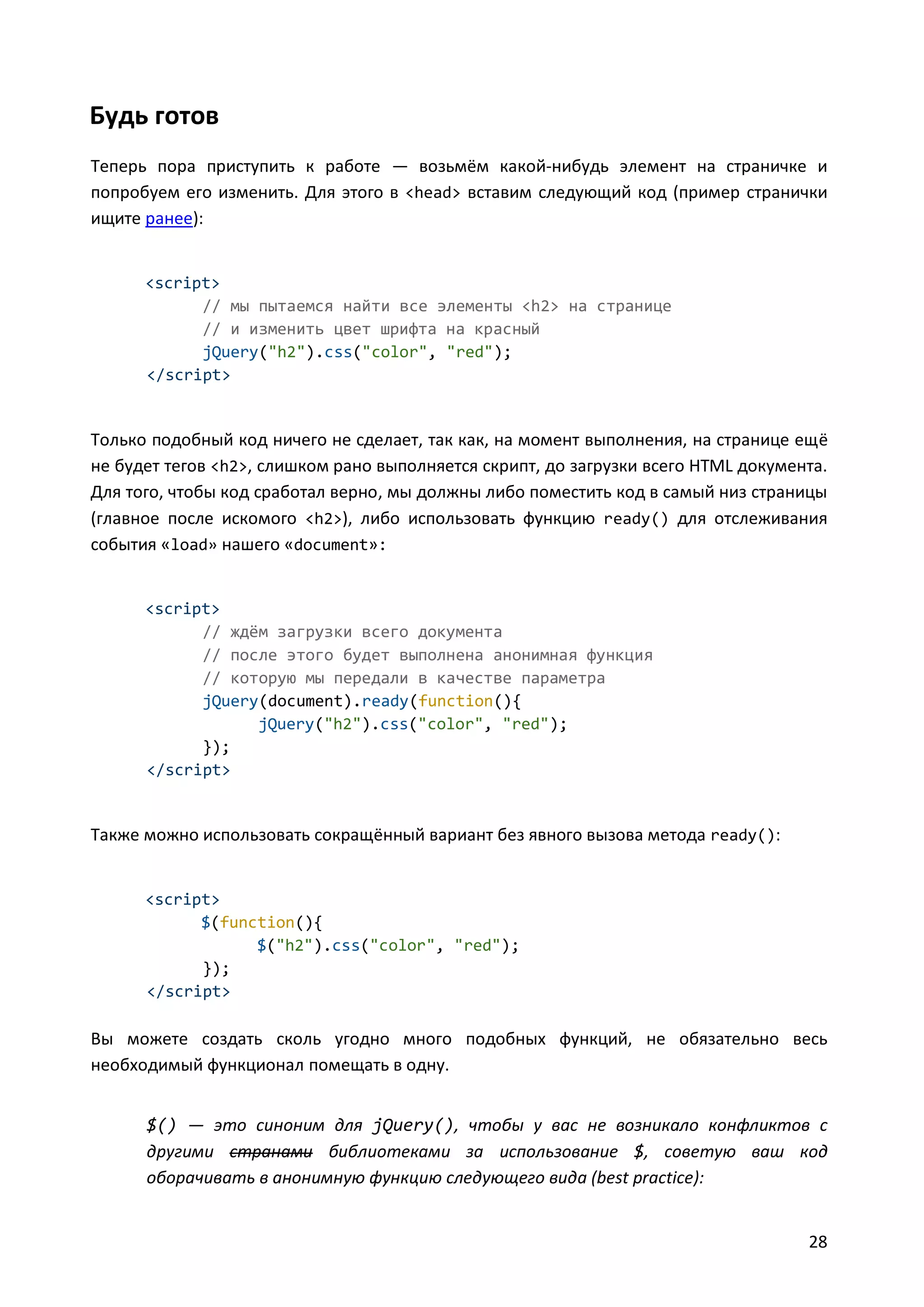 Будь готов
Теперь пора приступить к работе — возьмём какой-нибудь элемент на страничке и
попробуем его изменить. Для этого в <head> вставим следующий код (пример странички
ищите ранее):

<script>
// мы пытаемся найти все элементы <h2> на странице
// и изменить цвет шрифта на красный
jQuery("h2").css("color", "red");
</script>

Только подобный код ничего не сделает, так как, на момент выполнения, на странице ещё
не будет тегов <h2>, слишком рано выполняется скрипт, до загрузки всего HTML документа.
Для того, чтобы код сработал верно, мы должны либо поместить код в самый низ страницы
(главное после искомого <h2>), либо использовать функцию ready() для отслеживания
события «load» нашего «document»:

<script>
// ждём загрузки всего документа
// после этого будет выполнена анонимная функция
// которую мы передали в качестве параметра
jQuery(document).ready(function(){
jQuery("h2").css("color", "red");
});
</script>

Также можно использовать сокращённый вариант без явного вызова метода ready():

<script>
$(function(){
$("h2").css("color", "red");
});
</script>

Вы можете создать сколь угодно много подобных функций, не обязательно весь
необходимый функционал помещать в одну.
$() — это синоним для jQuery(), чтобы у вас не возникало конфликтов с
другими странами библиотеками за использование $, советую ваш код
оборачивать в анонимную функцию следующего вида (best practice):
28

 