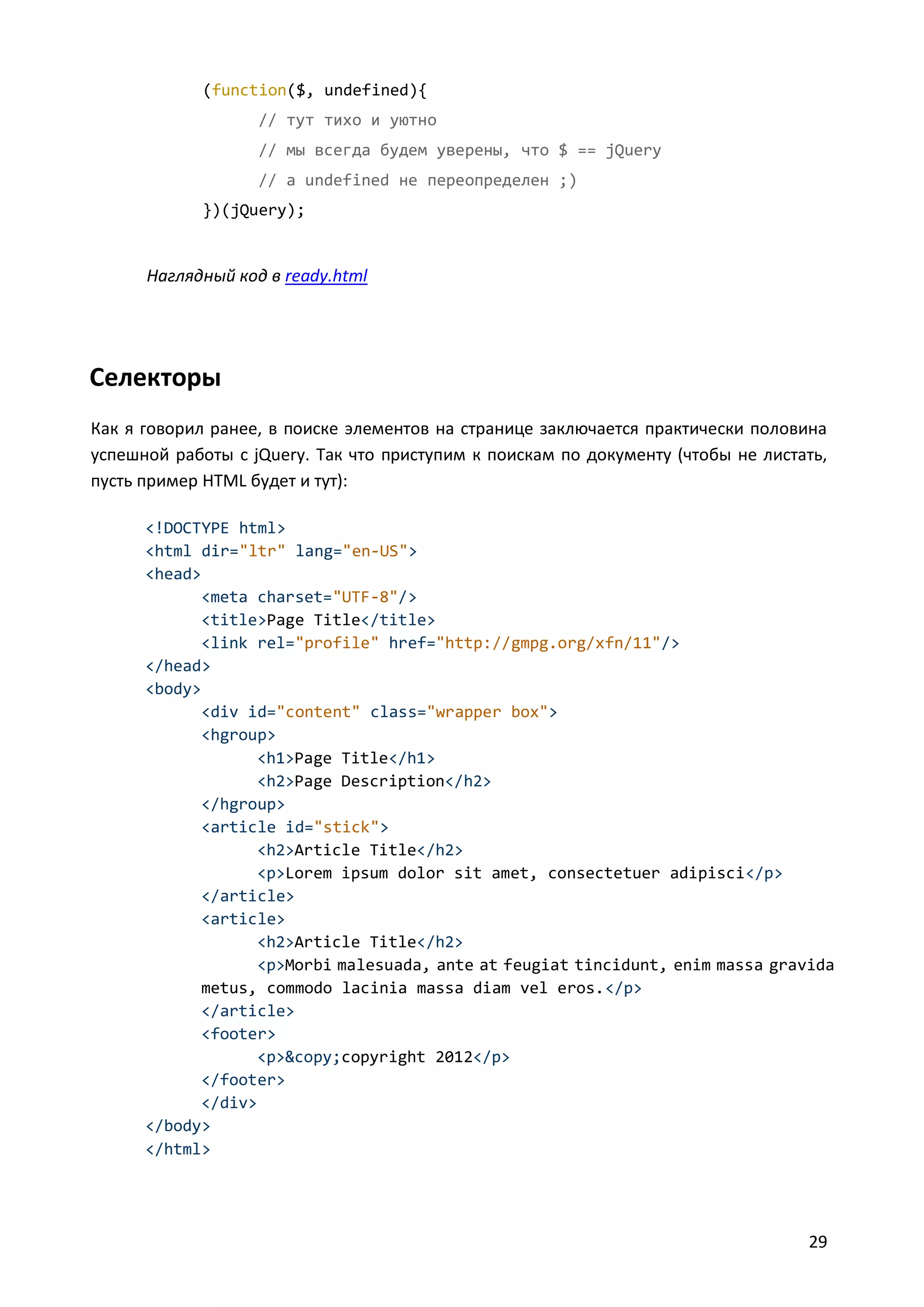 (function($, undefined){
// тут тихо и уютно
// мы всегда будем уверены, что $ == jQuery
// a undefined не переопределен ;)
})(jQuery);

Наглядный код в ready.html

Селекторы
Как я говорил ранее, в поиске элементов на странице заключается практически половина
успешной работы с jQuery. Так что приступим к поискам по документу (чтобы не листать,
пусть пример HTML будет и тут):
<!DOCTYPE html>
<html dir="ltr" lang="en-US">
<head>
<meta charset="UTF-8"/>
<title>Page Title</title>
<link rel="profile" href="http://gmpg.org/xfn/11"/>
</head>
<body>
<div id="content" class="wrapper box">
<hgroup>
<h1>Page Title</h1>
<h2>Page Description</h2>
</hgroup>
<article id="stick">
<h2>Article Title</h2>
<p>Lorem ipsum dolor sit amet, consectetuer adipisci</p>
</article>
<article>
<h2>Article Title</h2>
<p>Morbi malesuada, ante at feugiat tincidunt, enim massa gravida
metus, commodo lacinia massa diam vel eros.</p>
</article>
<footer>
<p>&copy;copyright 2012</p>
</footer>
</div>
</body>
</html>

29

 