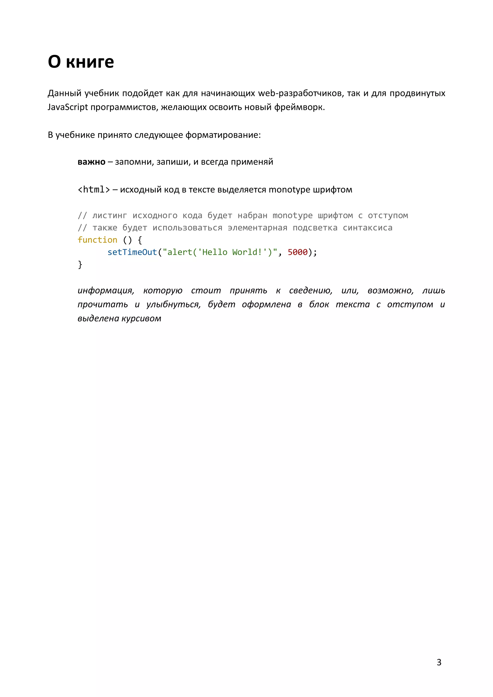 О книге
Данный учебник подойдет как для начинающих web-разработчиков, так и для продвинутых
JavaScript программистов, желающих освоить новый фреймворк.
В учебнике принято следующее форматирование:
важно – запомни, запиши, и всегда применяй
<html> – исходный код в тексте выделяется monotype шрифтом
// листинг исходного кода будет набран monotype шрифтом с отступом
// также будет использоваться элементарная подсветка синтаксиса
function () {
setTimeOut("alert('Hello World!')", 5000);
}

информация, которую стоит принять к сведению, или, возможно, лишь
прочитать и улыбнуться, будет оформлена в блок текста с отступом и
выделена курсивом

3

 