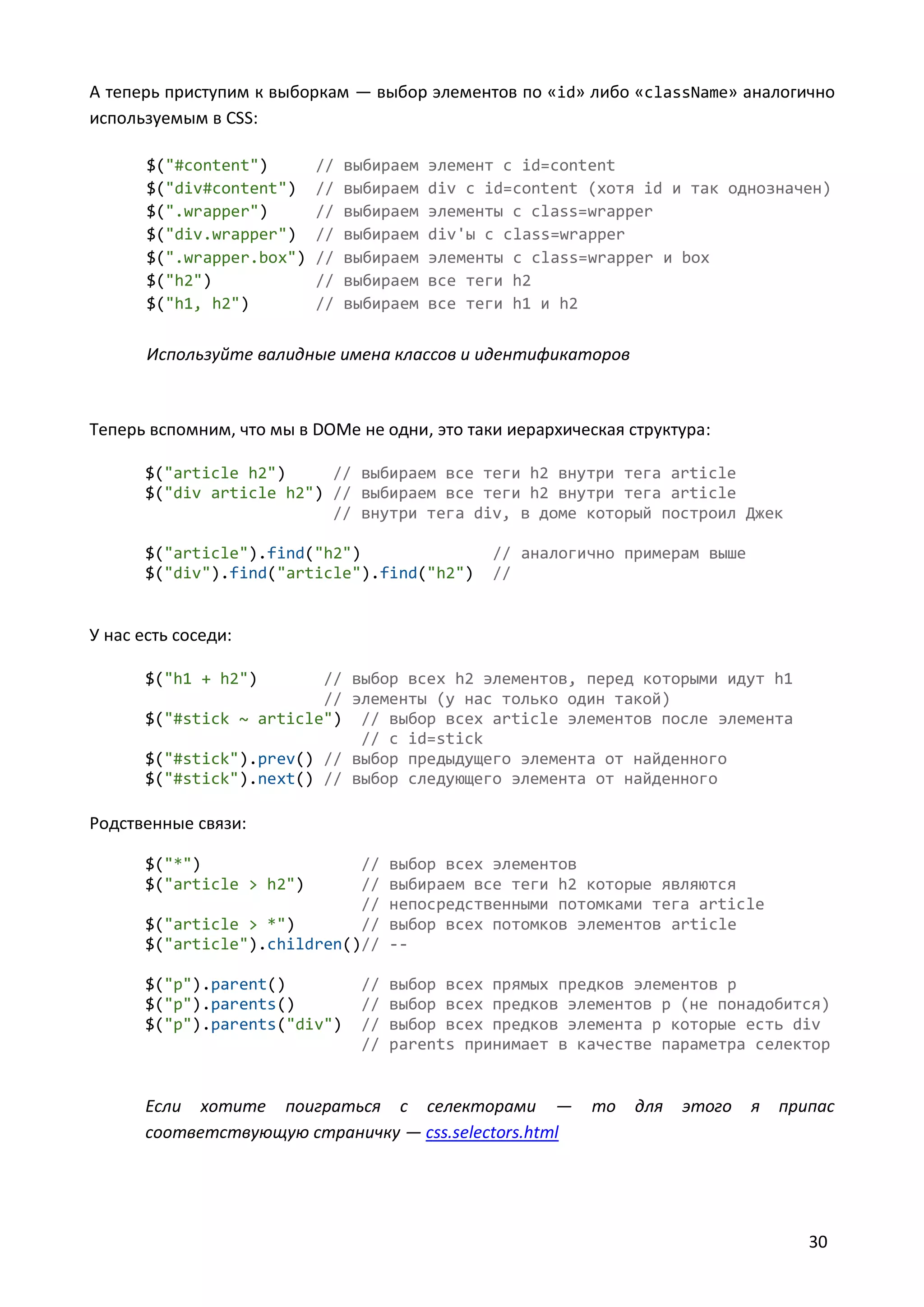 А теперь приступим к выборкам — выбор элементов по «id» либо «className» аналогично
используемым в CSS:
$("#content")
$("div#content")
$(".wrapper")
$("div.wrapper")
$(".wrapper.box")
$("h2")
$("h1, h2")

//
//
//
//
//
//
//

выбираем
выбираем
выбираем
выбираем
выбираем
выбираем
выбираем

элемент с id=content
div с id=content (хотя id и так однозначен)
элементы с class=wrapper
div'ы с class=wrapper
элементы с class=wrapper и box
все теги h2
все теги h1 и h2

Используйте валидные имена классов и идентификаторов

Теперь вспомним, что мы в DOMе не одни, это таки иерархическая структура:
$("article h2")
// выбираем все теги h2 внутри тега article
$("div article h2") // выбираем все теги h2 внутри тега article
// внутри тега div, в доме который построил Джек
$("article").find("h2")
$("div").find("article").find("h2")

// аналогично примерам выше
//

У нас есть соседи:
$("h1 + h2")

// выбор всех h2 элементов, перед которыми идут h1
// элементы (у нас только один такой)
$("#stick ~ article") // выбор всех article элементов после элемента
// c id=stick
$("#stick").prev() // выбор предыдущего элемента от найденного
$("#stick").next() // выбор следующего элемента от найденного

Родственные связи:
$("*")
$("article > h2")

//
//
//
$("article > *")
//
$("article").children()//

выбор всех элементов
выбираем все теги h2 которые являются
непосредственными потомками тега article
выбор всех потомков элементов article
--

$("p").parent()
$("p").parents()
$("p").parents("div")

выбор всех прямых предков элементов p
выбор всех предков элементов p (не понадобится)
выбор всех предков элемента p которые есть div
parents принимает в качестве параметра селектор

//
//
//
//

Если хотите поиграться с селекторами —
соответствующую страничку — css.selectors.html

то

для

этого

я

припас

30

 