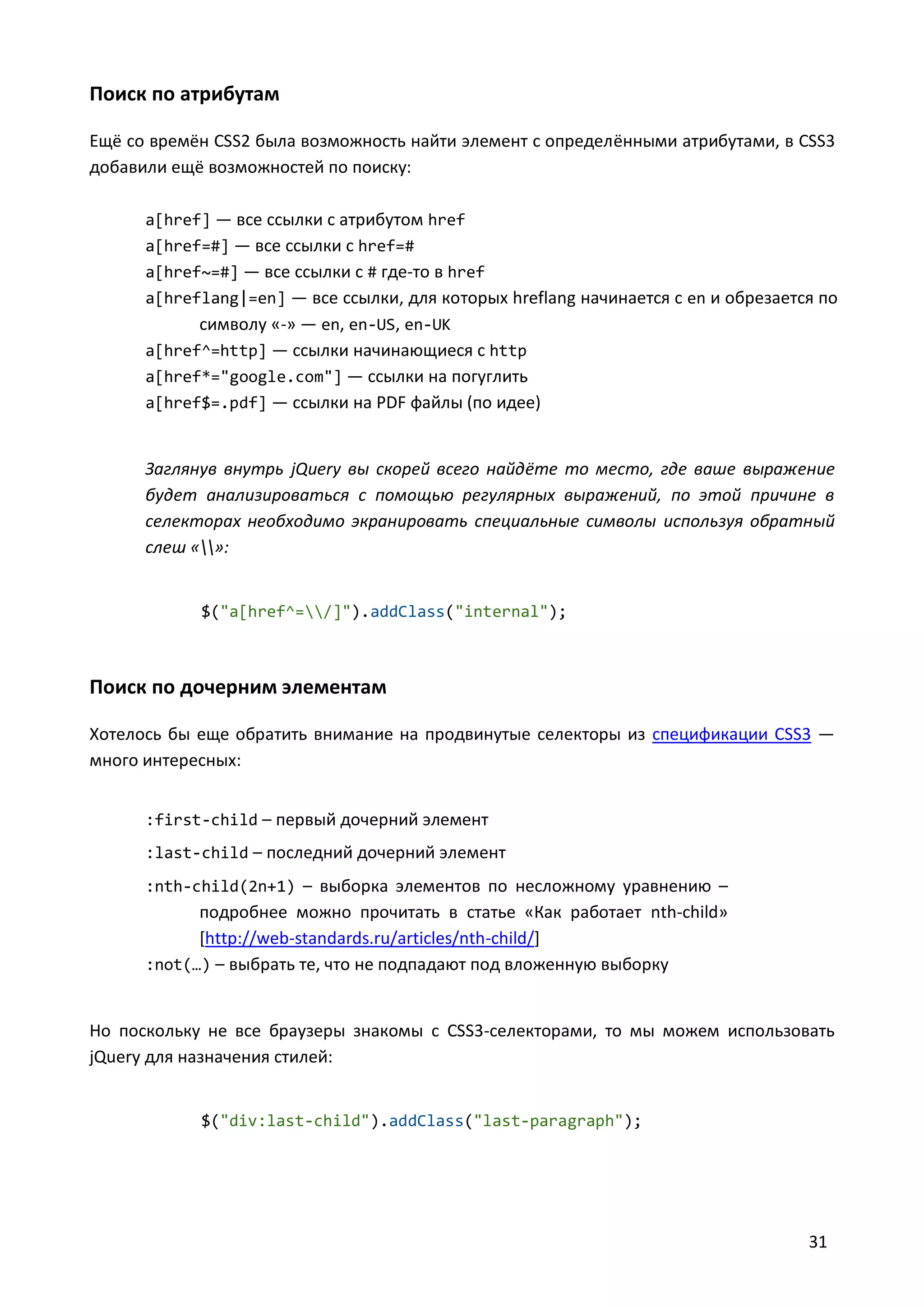 Поиск по атрибутам
Ещё со времён CSS2 была возможность найти элемент с определёнными атрибутами, в CSS3
добавили ещё возможностей по поиску:
a[href] — все ссылки с атрибутом href
a[href=#] — все ссылки с href=#
a[href~=#] — все ссылки с # где-то в href
a[hreflang|=en] — все ссылки, для которых hreflang начинается с en и обрезается по

символу «-» — en, en-US, en-UK
a[href^=http] — ссылки начинающиеся с http
a[href*="google.com"] — ссылки на погуглить
a[href$=.pdf] — ссылки на PDF файлы (по идее)

Заглянув внутрь jQuery вы скорей всего найдёте то место, где ваше выражение
будет анализироваться с помощью регулярных выражений, по этой причине в
селекторах необходимо экранировать специальные символы используя обратный
слеш «»:

$("a[href^=/]").addClass("internal");

Поиск по дочерним элементам
Хотелось бы еще обратить внимание на продвинутые селекторы из спецификации CSS3 —
много интересных:
:first-child – первый дочерний элемент
:last-child – последний дочерний элемент
:nth-child(2n+1) – выборка элементов по несложному уравнению –

подробнее можно прочитать в статье «Как работает nth-child»
[http://web-standards.ru/articles/nth-child/]
:not(…) – выбрать те, что не подпадают под вложенную выборку

Но поскольку не все браузеры знакомы с CSS3-селекторами, то мы можем использовать
jQuery для назначения стилей:
$("div:last-child").addClass("last-paragraph");

31

 