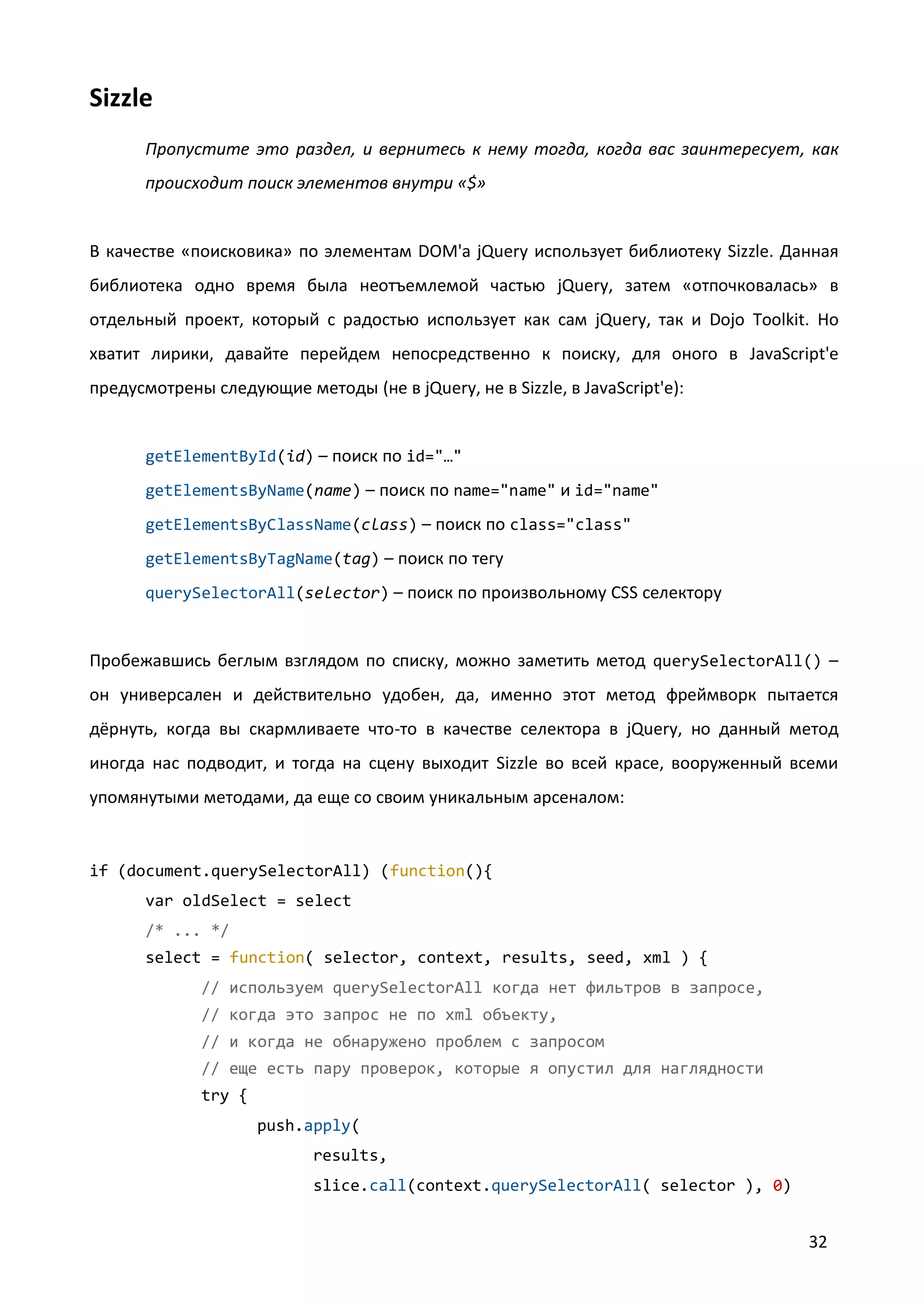 Sizzle
Пропустите это раздел, и вернитесь к нему тогда, когда вас заинтересует, как
происходит поиск элементов внутри «$»

В качестве «поисковика» по элементам DOM'а jQuery использует библиотеку Sizzle. Данная
библиотека одно время была неотъемлемой частью jQuery, затем «отпочковалась» в
отдельный проект, который с радостью использует как сам jQuery, так и Dojo Toolkit. Но
хватит лирики, давайте перейдем непосредственно к поиску, для оного в JavaScript'е
предусмотрены следующие методы (не в jQuery, не в Sizzle, в JavaScript'е):

getElementById(id) – поиск по id="…"
getElementsByName(name) – поиск по name="name" и id="name"
getElementsByClassName(class) – поиск по class="class"
getElementsByTagName(tag) – поиск по тегу
querySelectorAll(selector) – поиск по произвольному CSS селектору

Пробежавшись беглым взглядом по списку, можно заметить метод querySelectorAll() –
он универсален и действительно удобен, да, именно этот метод фреймворк пытается
дёрнуть, когда вы скармливаете что-то в качестве селектора в jQuery, но данный метод
иногда нас подводит, и тогда на сцену выходит Sizzle во всей красе, вооруженный всеми
упомянутыми методами, да еще со своим уникальным арсеналом:

if (document.querySelectorAll) (function(){
var oldSelect = select
/* ... */
select = function( selector, context, results, seed, xml ) {
// используем querySelectorAll когда нет фильтров в запросе,
// когда это запрос не по xml объекту,
// и когда не обнаружено проблем с запросом
// еще есть пару проверок, которые я опустил для наглядности
try {
push.apply(
results,
slice.call(context.querySelectorAll( selector ), 0)

32

 