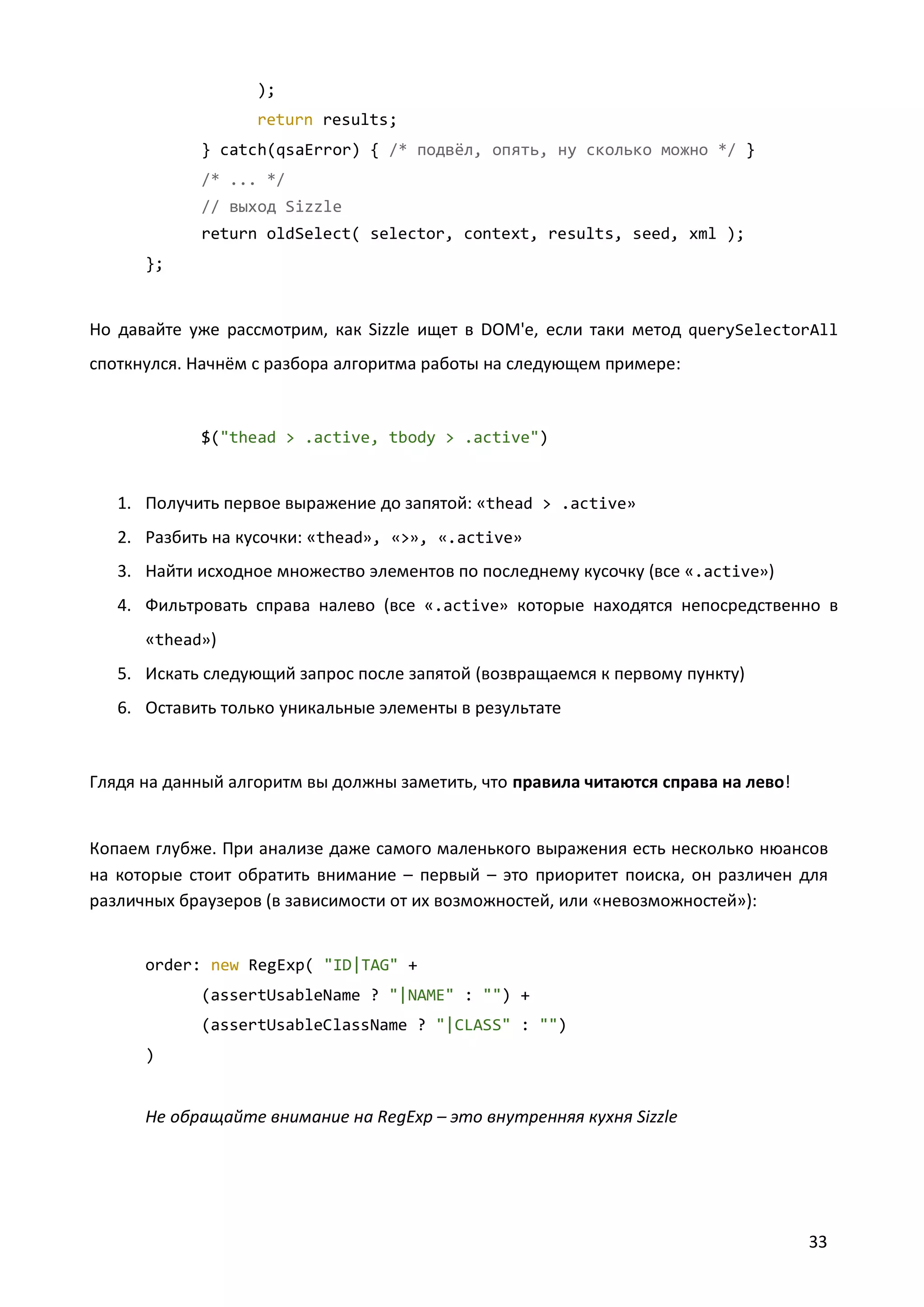 );
return results;
} catch(qsaError) { /* подвёл, опять, ну сколько можно */ }
/* ... */
// выход Sizzle
return oldSelect( selector, context, results, seed, xml );
};

Но давайте уже рассмотрим, как Sizzle ищет в DOM'е, если таки метод querySelectorAll
споткнулся. Начнём с разбора алгоритма работы на следующем примере:

$("thead > .active, tbody > .active")

1. Получить первое выражение до запятой: «thead > .active»
2. Разбить на кусочки: «thead», «>», «.active»
3. Найти исходное множество элементов по последнему кусочку (все «.active»)
4. Фильтровать справа налево (все «.active» которые находятся непосредственно в
«thead»)
5. Искать следующий запрос после запятой (возвращаемся к первому пункту)
6. Оставить только уникальные элементы в результате

Глядя на данный алгоритм вы должны заметить, что правила читаются справа на лево!

Копаем глубже. При анализе даже самого маленького выражения есть несколько нюансов
на которые стоит обратить внимание – первый – это приоритет поиска, он различен для
различных браузеров (в зависимости от их возможностей, или «невозможностей»):

order: new RegExp( "ID|TAG" +
(assertUsableName ? "|NAME" : "") +
(assertUsableClassName ? "|CLASS" : "")
)

Не обращайте внимание на RegExp – это внутренняя кухня Sizzle

33

 